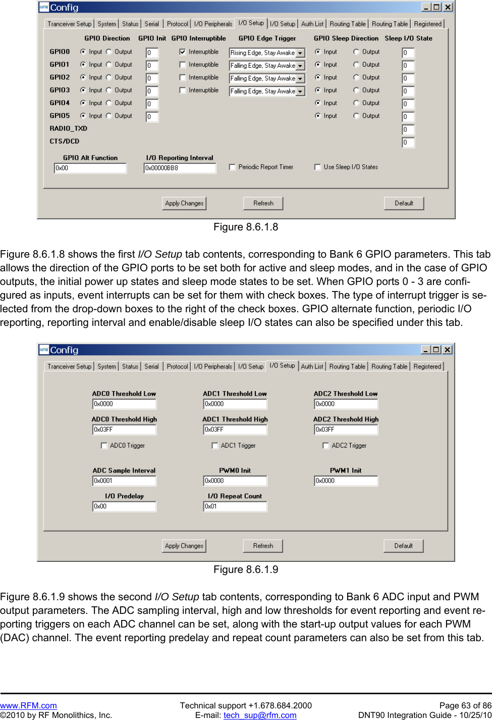   www.RFM.com  Technical support +1.678.684.2000  Page 63 of 86 ©2010 by RF Monolithics, Inc.  E-mail: tech_sup@rfm.com  DNT90 Integration Guide - 10/25/10 Figure 8.6.1.8  Figure 8.6.1.8 shows the first I/O Setup tab contents, corresponding to Bank 6 GPIO parameters. This tab allows the direction of the GPIO ports to be set both for active and sleep modes, and in the case of GPIO outputs, the initial power up states and sleep mode states to be set. When GPIO ports 0 - 3 are confi-gured as inputs, event interrupts can be set for them with check boxes. The type of interrupt trigger is se-lected from the drop-down boxes to the right of the check boxes. GPIO alternate function, periodic I/O reporting, reporting interval and enable/disable sleep I/O states can also be specified under this tab.  Figure 8.6.1.9  Figure 8.6.1.9 shows the second I/O Setup tab contents, corresponding to Bank 6 ADC input and PWM output parameters. The ADC sampling interval, high and low thresholds for event reporting and event re-porting triggers on each ADC channel can be set, along with the start-up output values for each PWM (DAC) channel. The event reporting predelay and repeat count parameters can also be set from this tab.  