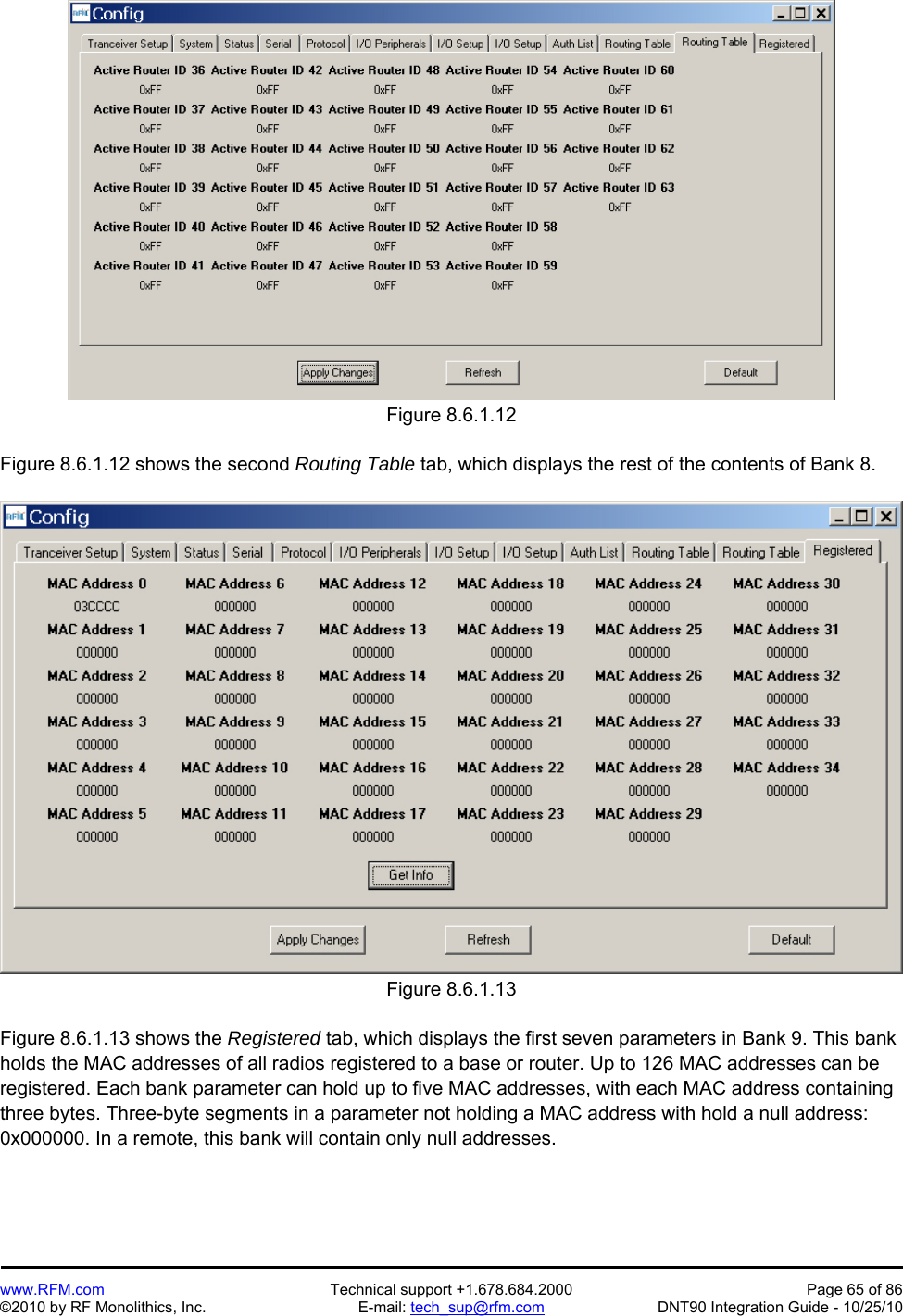   www.RFM.com  Technical support +1.678.684.2000  Page 65 of 86 ©2010 by RF Monolithics, Inc.  E-mail: tech_sup@rfm.com  DNT90 Integration Guide - 10/25/10  Figure 8.6.1.12  Figure 8.6.1.12 shows the second Routing Table tab, which displays the rest of the contents of Bank 8.   Figure 8.6.1.13  Figure 8.6.1.13 shows the Registered tab, which displays the first seven parameters in Bank 9. This bank holds the MAC addresses of all radios registered to a base or router. Up to 126 MAC addresses can be registered. Each bank parameter can hold up to five MAC addresses, with each MAC address containing three bytes. Three-byte segments in a parameter not holding a MAC address with hold a null address: 0x000000. In a remote, this bank will contain only null addresses. 