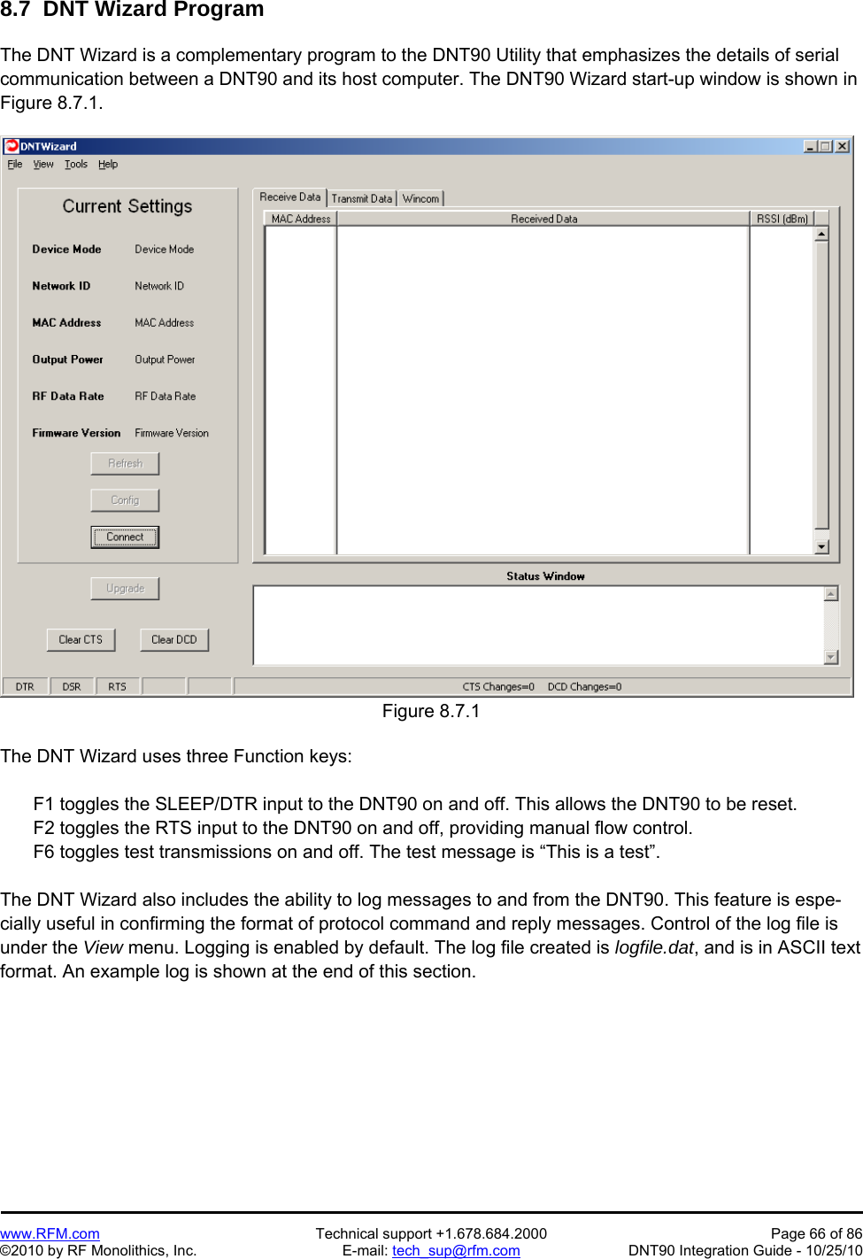   www.RFM.com  Technical support +1.678.684.2000  Page 66 of 86 ©2010 by RF Monolithics, Inc.  E-mail: tech_sup@rfm.com  DNT90 Integration Guide - 10/25/10 8.7  DNT Wizard Program  The DNT Wizard is a complementary program to the DNT90 Utility that emphasizes the details of serial communication between a DNT90 and its host computer. The DNT90 Wizard start-up window is shown in Figure 8.7.1.  Figure 8.7.1  The DNT Wizard uses three Function keys:    F1 toggles the SLEEP/DTR input to the DNT90 on and off. This allows the DNT90 to be reset.   F2 toggles the RTS input to the DNT90 on and off, providing manual flow control.   F6 toggles test transmissions on and off. The test message is “This is a test”.  The DNT Wizard also includes the ability to log messages to and from the DNT90. This feature is espe-cially useful in confirming the format of protocol command and reply messages. Control of the log file is under the View menu. Logging is enabled by default. The log file created is logfile.dat, and is in ASCII text format. An example log is shown at the end of this section. 