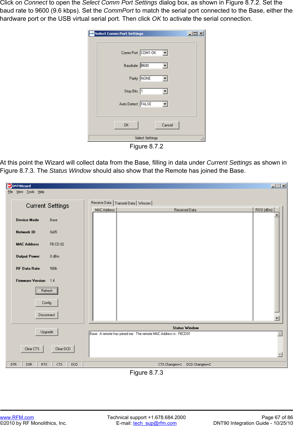   www.RFM.com  Technical support +1.678.684.2000  Page 67 of 86 ©2010 by RF Monolithics, Inc.  E-mail: tech_sup@rfm.com  DNT90 Integration Guide - 10/25/10 Click on Connect to open the Select Comm Port Settings dialog box, as shown in Figure 8.7.2. Set the baud rate to 9600 (9.6 kbps). Set the CommPort to match the serial port connected to the Base, either the hardware port or the USB virtual serial port. Then click OK to activate the serial connection.  Figure 8.7.2  At this point the Wizard will collect data from the Base, filling in data under Current Settings as shown in Figure 8.7.3. The Status Window should also show that the Remote has joined the Base.  Figure 8.7.3 
