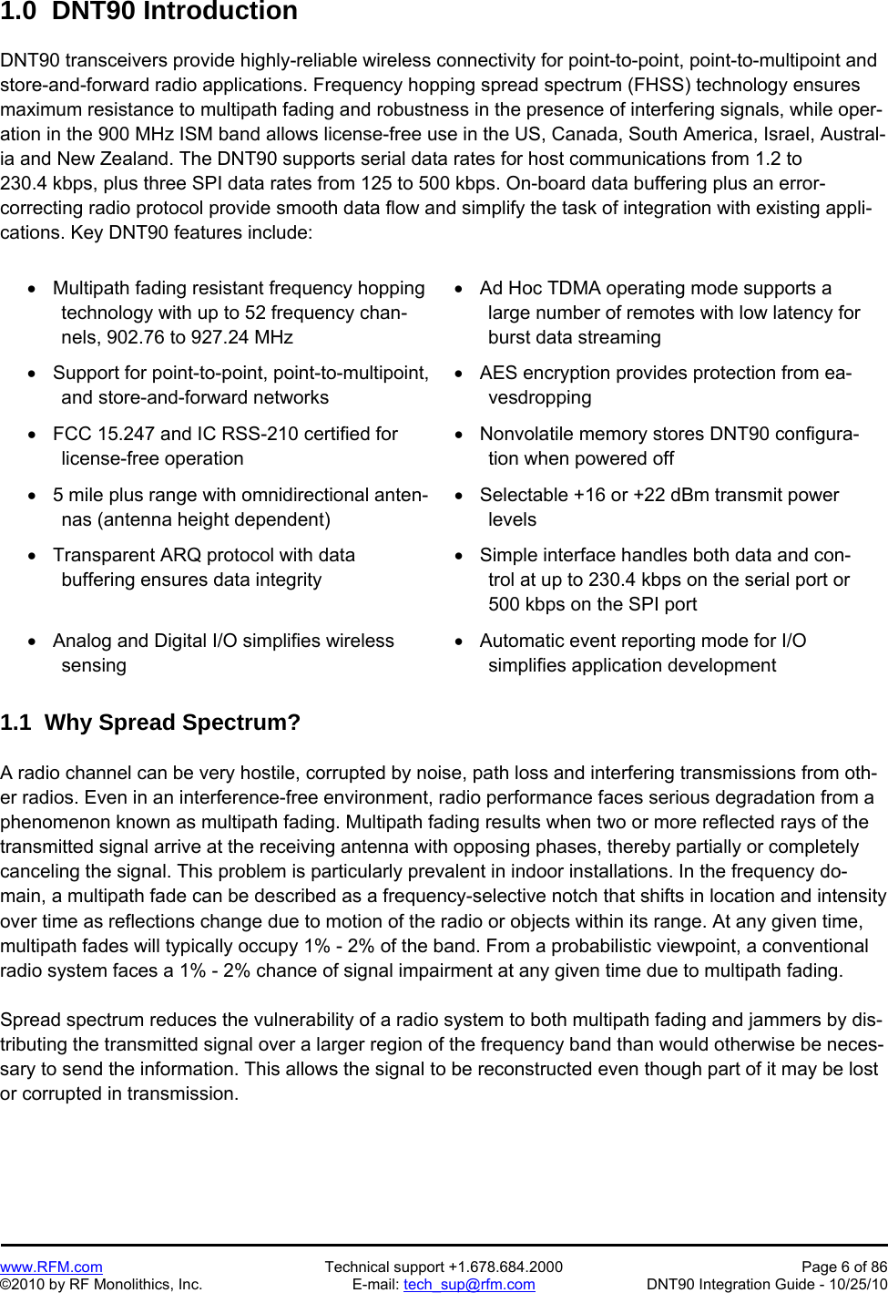   www.RFM.com  Technical support +1.678.684.2000  Page 6 of 86 ©2010 by RF Monolithics, Inc.  E-mail: tech_sup@rfm.com  DNT90 Integration Guide - 10/25/10 1.0  DNT90 Introduction  DNT90 transceivers provide highly-reliable wireless connectivity for point-to-point, point-to-multipoint and store-and-forward radio applications. Frequency hopping spread spectrum (FHSS) technology ensures maximum resistance to multipath fading and robustness in the presence of interfering signals, while oper-ation in the 900 MHz ISM band allows license-free use in the US, Canada, South America, Israel, Austral-ia and New Zealand. The DNT90 supports serial data rates for host communications from 1.2 to 230.4 kbps, plus three SPI data rates from 125 to 500 kbps. On-board data buffering plus an error-correcting radio protocol provide smooth data flow and simplify the task of integration with existing appli-cations. Key DNT90 features include:    Multipath fading resistant frequency hopping technology with up to 52 frequency chan-nels, 902.76 to 927.24 MHz   Ad Hoc TDMA operating mode supports a large number of remotes with low latency for burst data streaming    Support for point-to-point, point-to-multipoint, and store-and-forward networks   AES encryption provides protection from ea-vesdropping   FCC 15.247 and IC RSS-210 certified for license-free operation   Nonvolatile memory stores DNT90 configura-tion when powered off   5 mile plus range with omnidirectional anten-nas (antenna height dependent)  Selectable +16 or +22 dBm transmit power levels   Transparent ARQ protocol with data buffering ensures data integrity   Simple interface handles both data and con-trol at up to 230.4 kbps on the serial port or 500 kbps on the SPI port   Analog and Digital I/O simplifies wireless sensing    Automatic event reporting mode for I/O simplifies application development  1.1  Why Spread Spectrum?  A radio channel can be very hostile, corrupted by noise, path loss and interfering transmissions from oth-er radios. Even in an interference-free environment, radio performance faces serious degradation from a phenomenon known as multipath fading. Multipath fading results when two or more reflected rays of the transmitted signal arrive at the receiving antenna with opposing phases, thereby partially or completely canceling the signal. This problem is particularly prevalent in indoor installations. In the frequency do-main, a multipath fade can be described as a frequency-selective notch that shifts in location and intensity over time as reflections change due to motion of the radio or objects within its range. At any given time, multipath fades will typically occupy 1% - 2% of the band. From a probabilistic viewpoint, a conventional radio system faces a 1% - 2% chance of signal impairment at any given time due to multipath fading.  Spread spectrum reduces the vulnerability of a radio system to both multipath fading and jammers by dis-tributing the transmitted signal over a larger region of the frequency band than would otherwise be neces-sary to send the information. This allows the signal to be reconstructed even though part of it may be lost or corrupted in transmission. 