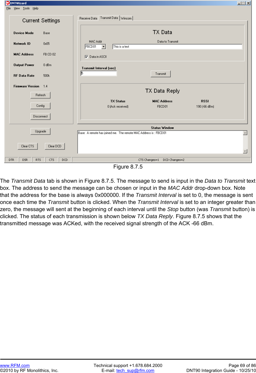   www.RFM.com  Technical support +1.678.684.2000  Page 69 of 86 ©2010 by RF Monolithics, Inc.  E-mail: tech_sup@rfm.com  DNT90 Integration Guide - 10/25/10  Figure 8.7.5  The Transmit Data tab is shown in Figure 8.7.5. The message to send is input in the Data to Transmit text box. The address to send the message can be chosen or input in the MAC Addr drop-down box. Note that the address for the base is always 0x000000. If the Transmit Interval is set to 0, the message is sent once each time the Transmit button is clicked. When the Transmit Interval is set to an integer greater than zero, the message will sent at the beginning of each interval until the Stop button (was Transmit button) is clicked. The status of each transmission is shown below TX Data Reply. Figure 8.7.5 shows that the transmitted message was ACKed, with the received signal strength of the ACK -66 dBm. 
