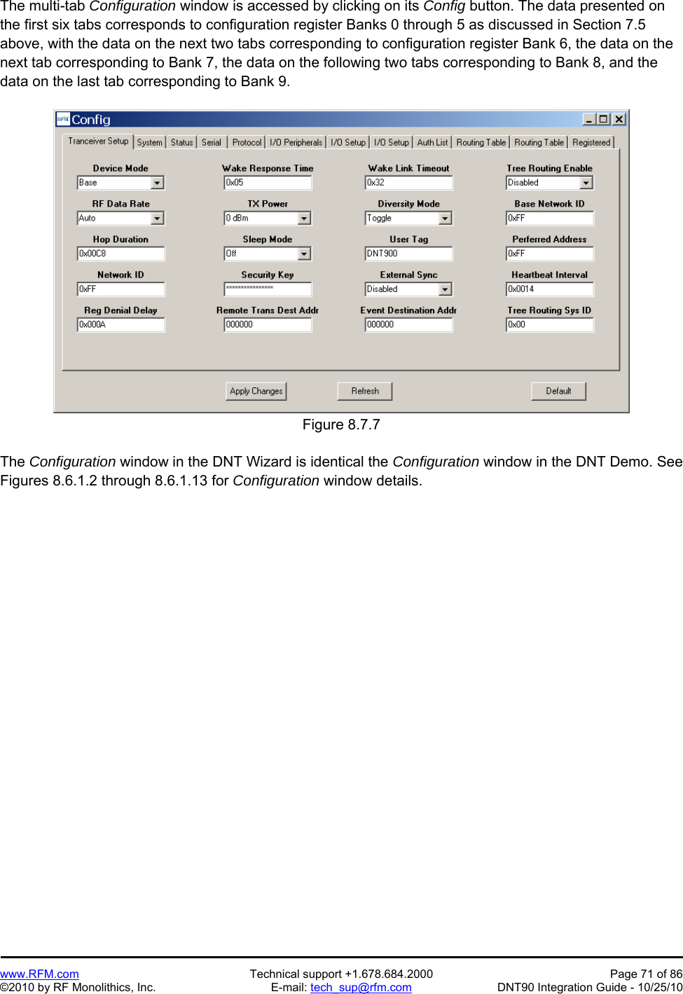   www.RFM.com  Technical support +1.678.684.2000  Page 71 of 86 ©2010 by RF Monolithics, Inc.  E-mail: tech_sup@rfm.com  DNT90 Integration Guide - 10/25/10 The multi-tab Configuration window is accessed by clicking on its Config button. The data presented on the first six tabs corresponds to configuration register Banks 0 through 5 as discussed in Section 7.5 above, with the data on the next two tabs corresponding to configuration register Bank 6, the data on the next tab corresponding to Bank 7, the data on the following two tabs corresponding to Bank 8, and the data on the last tab corresponding to Bank 9.  Figure 8.7.7  The Configuration window in the DNT Wizard is identical the Configuration window in the DNT Demo. See Figures 8.6.1.2 through 8.6.1.13 for Configuration window details. 