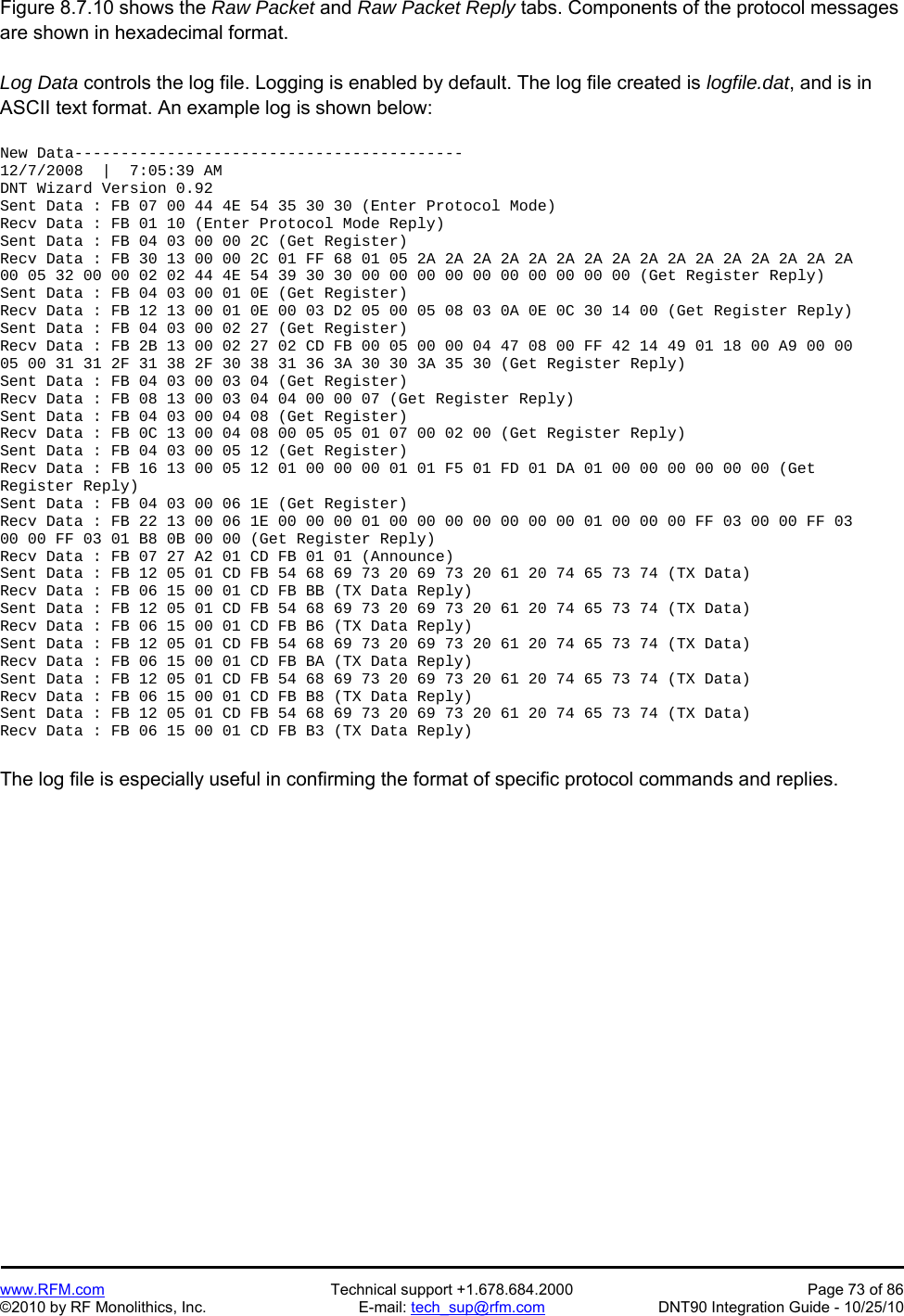   www.RFM.com  Technical support +1.678.684.2000  Page 73 of 86 ©2010 by RF Monolithics, Inc.  E-mail: tech_sup@rfm.com  DNT90 Integration Guide - 10/25/10 Figure 8.7.10 shows the Raw Packet and Raw Packet Reply tabs. Components of the protocol messages are shown in hexadecimal format.  Log Data controls the log file. Logging is enabled by default. The log file created is logfile.dat, and is in ASCII text format. An example log is shown below:  New Data------------------------------------------ 12/7/2008  |  7:05:39 AM DNT Wizard Version 0.92 Sent Data : FB 07 00 44 4E 54 35 30 30 (Enter Protocol Mode) Recv Data : FB 01 10 (Enter Protocol Mode Reply) Sent Data : FB 04 03 00 00 2C (Get Register) Recv Data : FB 30 13 00 00 2C 01 FF 68 01 05 2A 2A 2A 2A 2A 2A 2A 2A 2A 2A 2A 2A 2A 2A 2A 2A 00 05 32 00 00 02 02 44 4E 54 39 30 30 00 00 00 00 00 00 00 00 00 00 (Get Register Reply) Sent Data : FB 04 03 00 01 0E (Get Register) Recv Data : FB 12 13 00 01 0E 00 03 D2 05 00 05 08 03 0A 0E 0C 30 14 00 (Get Register Reply) Sent Data : FB 04 03 00 02 27 (Get Register) Recv Data : FB 2B 13 00 02 27 02 CD FB 00 05 00 00 04 47 08 00 FF 42 14 49 01 18 00 A9 00 00 05 00 31 31 2F 31 38 2F 30 38 31 36 3A 30 30 3A 35 30 (Get Register Reply) Sent Data : FB 04 03 00 03 04 (Get Register) Recv Data : FB 08 13 00 03 04 04 00 00 07 (Get Register Reply) Sent Data : FB 04 03 00 04 08 (Get Register) Recv Data : FB 0C 13 00 04 08 00 05 05 01 07 00 02 00 (Get Register Reply) Sent Data : FB 04 03 00 05 12 (Get Register) Recv Data : FB 16 13 00 05 12 01 00 00 00 01 01 F5 01 FD 01 DA 01 00 00 00 00 00 00 (Get Register Reply) Sent Data : FB 04 03 00 06 1E (Get Register) Recv Data : FB 22 13 00 06 1E 00 00 00 01 00 00 00 00 00 00 00 01 00 00 00 FF 03 00 00 FF 03 00 00 FF 03 01 B8 0B 00 00 (Get Register Reply) Recv Data : FB 07 27 A2 01 CD FB 01 01 (Announce) Sent Data : FB 12 05 01 CD FB 54 68 69 73 20 69 73 20 61 20 74 65 73 74 (TX Data) Recv Data : FB 06 15 00 01 CD FB BB (TX Data Reply) Sent Data : FB 12 05 01 CD FB 54 68 69 73 20 69 73 20 61 20 74 65 73 74 (TX Data) Recv Data : FB 06 15 00 01 CD FB B6 (TX Data Reply) Sent Data : FB 12 05 01 CD FB 54 68 69 73 20 69 73 20 61 20 74 65 73 74 (TX Data) Recv Data : FB 06 15 00 01 CD FB BA (TX Data Reply) Sent Data : FB 12 05 01 CD FB 54 68 69 73 20 69 73 20 61 20 74 65 73 74 (TX Data) Recv Data : FB 06 15 00 01 CD FB B8 (TX Data Reply) Sent Data : FB 12 05 01 CD FB 54 68 69 73 20 69 73 20 61 20 74 65 73 74 (TX Data) Recv Data : FB 06 15 00 01 CD FB B3 (TX Data Reply)  The log file is especially useful in confirming the format of specific protocol commands and replies.   