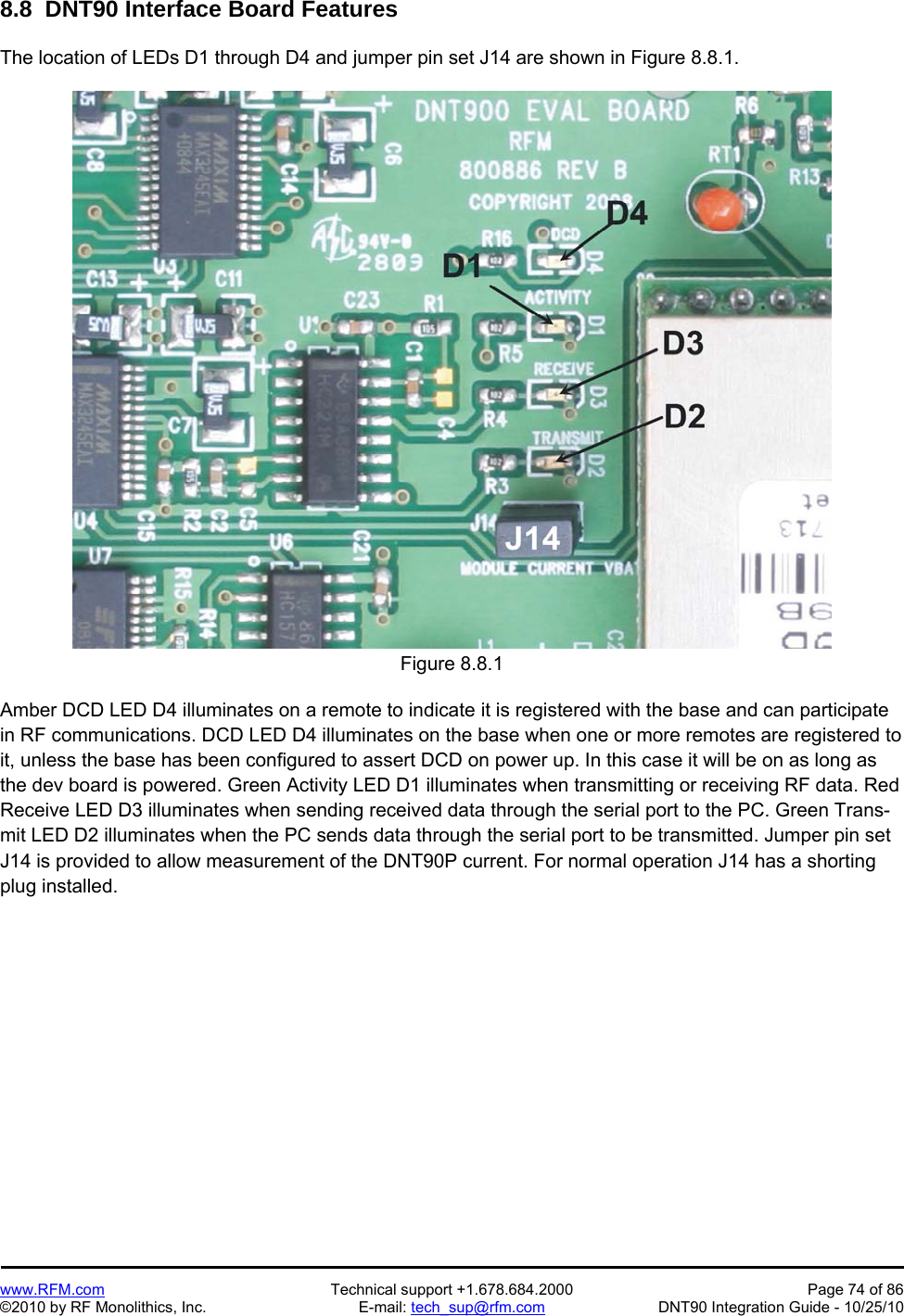   www.RFM.com  Technical support +1.678.684.2000  Page 74 of 86 ©2010 by RF Monolithics, Inc.  E-mail: tech_sup@rfm.com  DNT90 Integration Guide - 10/25/10 8.8  DNT90 Interface Board Features  The location of LEDs D1 through D4 and jumper pin set J14 are shown in Figure 8.8.1.  Figure 8.8.1  Amber DCD LED D4 illuminates on a remote to indicate it is registered with the base and can participate in RF communications. DCD LED D4 illuminates on the base when one or more remotes are registered to it, unless the base has been configured to assert DCD on power up. In this case it will be on as long as the dev board is powered. Green Activity LED D1 illuminates when transmitting or receiving RF data. Red Receive LED D3 illuminates when sending received data through the serial port to the PC. Green Trans-mit LED D2 illuminates when the PC sends data through the serial port to be transmitted. Jumper pin set J14 is provided to allow measurement of the DNT90P current. For normal operation J14 has a shorting plug installed.  
