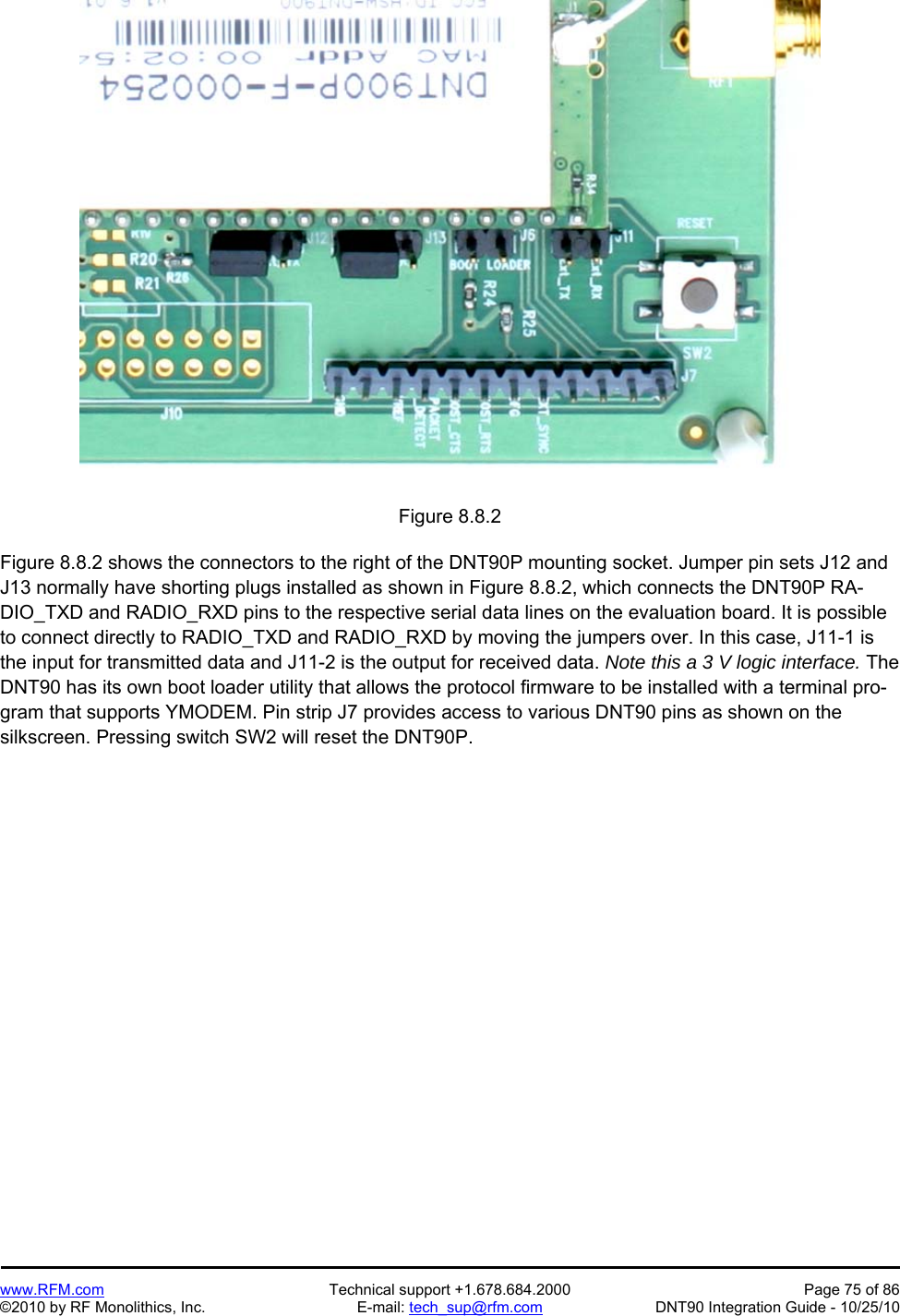   www.RFM.com  Technical support +1.678.684.2000  Page 75 of 86 ©2010 by RF Monolithics, Inc.  E-mail: tech_sup@rfm.com  DNT90 Integration Guide - 10/25/10 Figure 8.8.2  Figure 8.8.2 shows the connectors to the right of the DNT90P mounting socket. Jumper pin sets J12 and J13 normally have shorting plugs installed as shown in Figure 8.8.2, which connects the DNT90P RA-DIO_TXD and RADIO_RXD pins to the respective serial data lines on the evaluation board. It is possible to connect directly to RADIO_TXD and RADIO_RXD by moving the jumpers over. In this case, J11-1 is the input for transmitted data and J11-2 is the output for received data. Note this a 3 V logic interface. The DNT90 has its own boot loader utility that allows the protocol firmware to be installed with a terminal pro-gram that supports YMODEM. Pin strip J7 provides access to various DNT90 pins as shown on the silkscreen. Pressing switch SW2 will reset the DNT90P. 