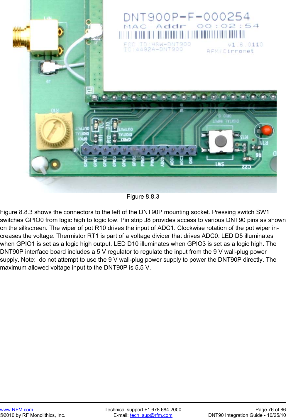   www.RFM.com  Technical support +1.678.684.2000  Page 76 of 86 ©2010 by RF Monolithics, Inc.  E-mail: tech_sup@rfm.com  DNT90 Integration Guide - 10/25/10 Figure 8.8.3  Figure 8.8.3 shows the connectors to the left of the DNT90P mounting socket. Pressing switch SW1 switches GPIO0 from logic high to logic low. Pin strip J8 provides access to various DNT90 pins as shown on the silkscreen. The wiper of pot R10 drives the input of ADC1. Clockwise rotation of the pot wiper in-creases the voltage. Thermistor RT1 is part of a voltage divider that drives ADC0. LED D5 illuminates when GPIO1 is set as a logic high output. LED D10 illuminates when GPIO3 is set as a logic high. The DNT90P interface board includes a 5 V regulator to regulate the input from the 9 V wall-plug power supply. Note:  do not attempt to use the 9 V wall-plug power supply to power the DNT90P directly. The maximum allowed voltage input to the DNT90P is 5.5 V.  