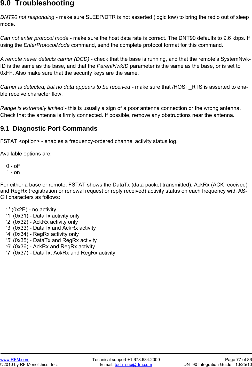   www.RFM.com  Technical support +1.678.684.2000  Page 77 of 86 ©2010 by RF Monolithics, Inc.  E-mail: tech_sup@rfm.com  DNT90 Integration Guide - 10/25/10 9.0  Troubleshooting  DNT90 not responding - make sure SLEEP/DTR is not asserted (logic low) to bring the radio out of sleep mode.  Can not enter protocol mode - make sure the host data rate is correct. The DNT90 defaults to 9.6 kbps. If using the EnterProtocolMode command, send the complete protocol format for this command.  A remote never detects carrier (DCD) - check that the base is running, and that the remote’s SystemNwk-ID is the same as the base, and that the ParentNwkID parameter is the same as the base, or is set to 0xFF. Also make sure that the security keys are the same.  Carrier is detected, but no data appears to be received - make sure that /HOST_RTS is asserted to ena-ble receive character flow.  Range is extremely limited - this is usually a sign of a poor antenna connection or the wrong antenna. Check that the antenna is firmly connected. If possible, remove any obstructions near the antenna.  9.1  Diagnostic Port Commands  FSTAT &lt;option&gt; - enables a frequency-ordered channel activity status log.  Available options are:      0 - off     1 - on  For either a base or remote, FSTAT shows the DataTx (data packet transmitted), AckRx (ACK received) and RegRx (registration or renewal request or reply received) activity status on each frequency with AS-CII characters as follows:      ‘.’ (0x2E) - no activity     ‘1’ (0x31) - DataTx activity only     ‘2’ (0x32) - AckRx activity only     ‘3’ (0x33) - DataTx and AckRx activity     ‘4’ (0x34) - RegRx activity only     ‘5’ (0x35) - DataTx and RegRx activity     ‘6’ (0x36) - AckRx and RegRx activity     ‘7’ (0x37) - DataTx, AckRx and RegRx activity 