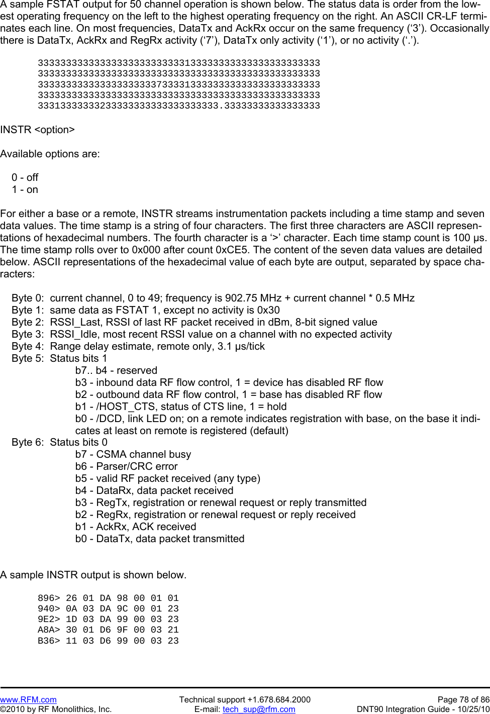   www.RFM.com  Technical support +1.678.684.2000  Page 78 of 86 ©2010 by RF Monolithics, Inc.  E-mail: tech_sup@rfm.com  DNT90 Integration Guide - 10/25/10 A sample FSTAT output for 50 channel operation is shown below. The status data is order from the low-est operating frequency on the left to the highest operating frequency on the right. An ASCII CR-LF termi-nates each line. On most frequencies, DataTx and AckRx occur on the same frequency (‘3’). Occasionally there is DataTx, AckRx and RegRx activity (‘7’), DataTx only activity (‘1’), or no activity (‘.’).  33333333333333333333333333133333333333333333333333 33333333333333333333333333333333333333333333333333 33333333333333333333373333133333333333333333333333 33333333333333333333333333333333333333333333333333 33313333333233333333333333333333.33333333333333333  INSTR &lt;option&gt;  Available options are:      0 - off     1 - on  For either a base or a remote, INSTR streams instrumentation packets including a time stamp and seven data values. The time stamp is a string of four characters. The first three characters are ASCII represen-tations of hexadecimal numbers. The fourth character is a ‘&gt;’ character. Each time stamp count is 100 µs. The time stamp rolls over to 0x000 after count 0xCE5. The content of the seven data values are detailed below. ASCII representations of the hexadecimal value of each byte are output, separated by space cha-racters:      Byte 0:  current channel, 0 to 49; frequency is 902.75 MHz + current channel * 0.5 MHz      Byte 1:  same data as FSTAT 1, except no activity is 0x30     Byte 2:  RSSI_Last, RSSI of last RF packet received in dBm, 8-bit signed value     Byte 3:  RSSI_Idle, most recent RSSI value on a channel with no expected activity       Byte 4:  Range delay estimate, remote only, 3.1 µs/tick     Byte 5:  Status bits 1 b7.. b4 - reserved b3 - inbound data RF flow control, 1 = device has disabled RF flow b2 - outbound data RF flow control, 1 = base has disabled RF flow b1 - /HOST_CTS, status of CTS line, 1 = hold b0 - /DCD, link LED on; on a remote indicates registration with base, on the base it indi-cates at least on remote is registered (default)      Byte 6:  Status bits 0 b7 - CSMA channel busy b6 - Parser/CRC error b5 - valid RF packet received (any type) b4 - DataRx, data packet received b3 - RegTx, registration or renewal request or reply transmitted b2 - RegRx, registration or renewal request or reply received b1 - AckRx, ACK received b0 - DataTx, data packet transmitted   A sample INSTR output is shown below.  896&gt; 26 01 DA 98 00 01 01  940&gt; 0A 03 DA 9C 00 01 23  9E2&gt; 1D 03 DA 99 00 03 23  A8A&gt; 30 01 D6 9F 00 03 21  B36&gt; 11 03 D6 99 00 03 23   