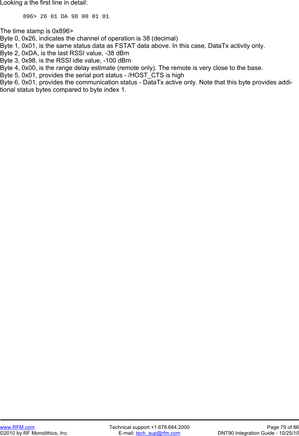   www.RFM.com  Technical support +1.678.684.2000  Page 79 of 86 ©2010 by RF Monolithics, Inc.  E-mail: tech_sup@rfm.com  DNT90 Integration Guide - 10/25/10 Looking a the first line in detail:  896&gt; 26 01 DA 98 00 01 01   The time stamp is 0x896&gt; Byte 0, 0x26, indicates the channel of operation is 38 (decimal) Byte 1, 0x01, is the same status data as FSTAT data above. In this case, DataTx activity only. Byte 2, 0xDA, is the last RSSI value, -38 dBm Byte 3, 0x98, is the RSSI idle value, -100 dBm Byte 4, 0x00, is the range delay estimate (remote only). The remote is very close to the base. Byte 5, 0x01, provides the serial port status - /HOST_CTS is high Byte 6, 0x01, provides the communication status - DataTx active only. Note that this byte provides addi-tional status bytes compared to byte index 1. 