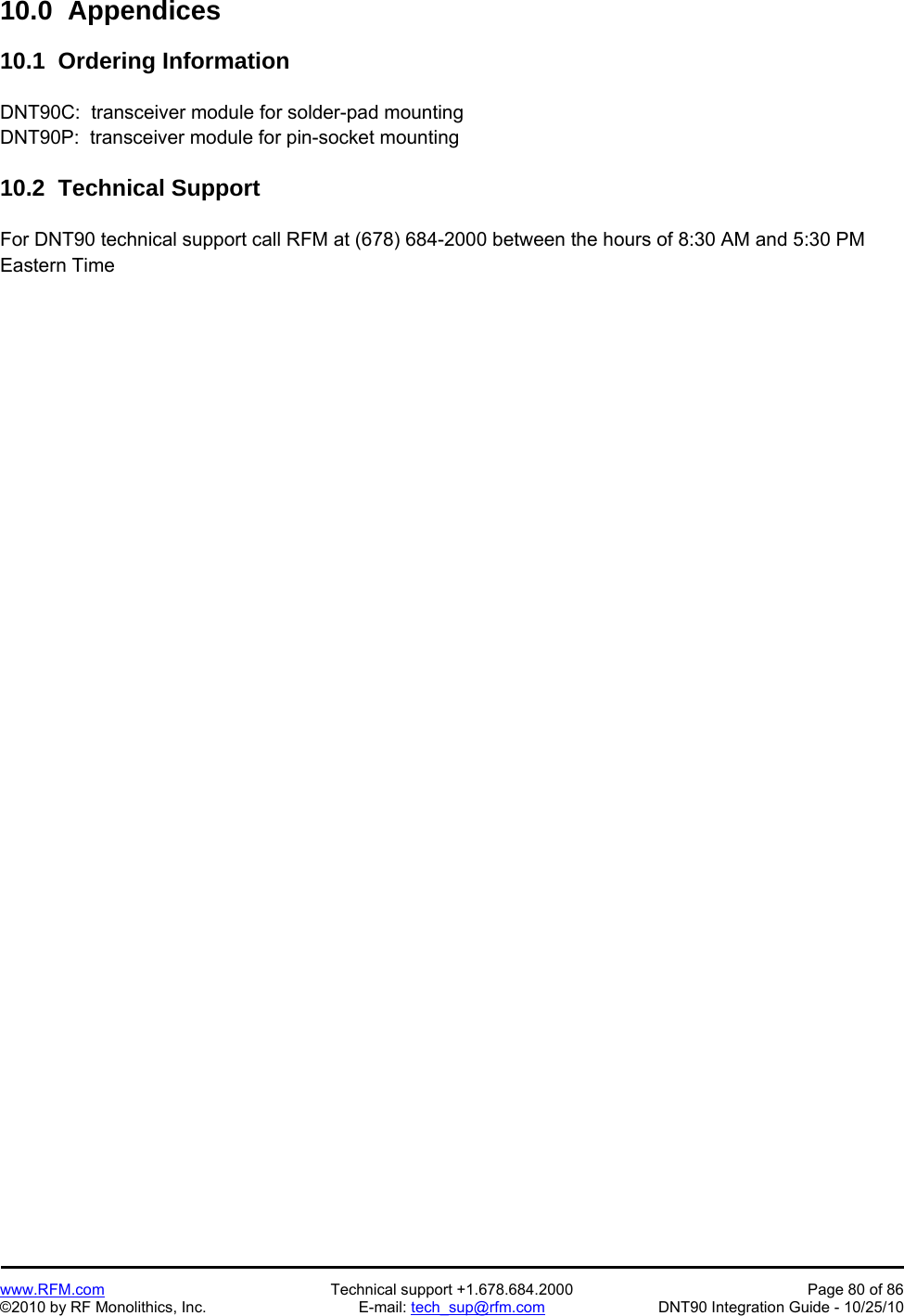   www.RFM.com  Technical support +1.678.684.2000  Page 80 of 86 ©2010 by RF Monolithics, Inc.  E-mail: tech_sup@rfm.com  DNT90 Integration Guide - 10/25/10 10.0  Appendices  10.1  Ordering Information  DNT90C:  transceiver module for solder-pad mounting DNT90P:  transceiver module for pin-socket mounting  10.2  Technical Support  For DNT90 technical support call RFM at (678) 684-2000 between the hours of 8:30 AM and 5:30 PM Eastern Time 