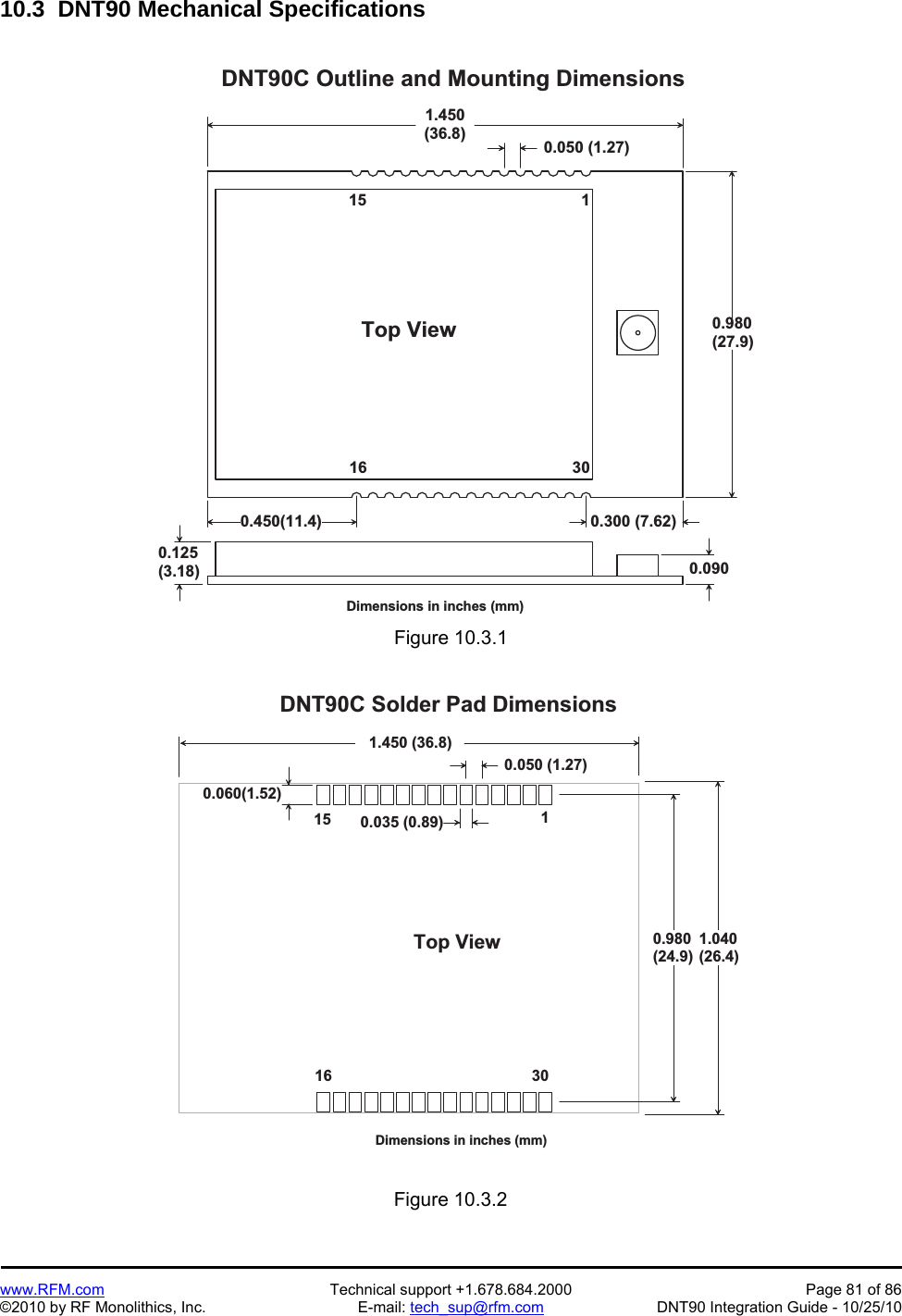   www.RFM.com  Technical support +1.678.684.2000  Page 81 of 86 ©2010 by RF Monolithics, Inc.  E-mail: tech_sup@rfm.com  DNT90 Integration Guide - 10/25/10 10.3  DNT90 Mechanical Specifications  1 . 4 5 0( 3 6 . 8 )0 . 9 8 0( 2 7 . 9 )D N T 9 0 C   O u t l i n e   a n d   M o u n t i n g   D i m e n s i o n s0 . 0 5 0   ( 1 . 2 7 )1T o p   V i e w0 . 1 2 5( 3 . 1 8 )1 51 6 3 0D i m e n s i o n s   i n   i n c h e s   ( m m )0 . 0 9 00 . 4 5 0 ( 1 1 . 4 ) 0 . 3 0 0   ( 7 . 6 2 ) Figure 10.3.1  0 . 0 6 0 ( 1 . 5 2 )1 . 4 5 0   ( 3 6 . 8 )0 . 9 8 0( 2 4 . 9 )D N T 9 0 C   S o l d e r   P a d   D i m e n s i o n s0 . 0 5 0   ( 1 . 2 7 )1T o p   V i e w1 51 6 3 0D i m e n s i o n s   i n   i n c h e s   ( m m )0 . 0 3 5   ( 0 . 8 9 )1 . 0 4 0( 2 6 . 4 ) Figure 10.3.2 