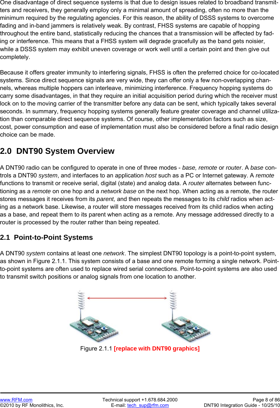   www.RFM.com  Technical support +1.678.684.2000  Page 8 of 86 ©2010 by RF Monolithics, Inc.  E-mail: tech_sup@rfm.com  DNT90 Integration Guide - 10/25/10 One disadvantage of direct sequence systems is that due to design issues related to broadband transmit-ters and receivers, they generally employ only a minimal amount of spreading, often no more than the minimum required by the regulating agencies. For this reason, the ability of DSSS systems to overcome fading and in-band jammers is relatively weak. By contrast, FHSS systems are capable of hopping throughout the entire band, statistically reducing the chances that a transmission will be affected by fad-ing or interference. This means that a FHSS system will degrade gracefully as the band gets noisier, while a DSSS system may exhibit uneven coverage or work well until a certain point and then give out completely.  Because it offers greater immunity to interfering signals, FHSS is often the preferred choice for co-located systems. Since direct sequence signals are very wide, they can offer only a few non-overlapping chan-nels, whereas multiple hoppers can interleave, minimizing interference. Frequency hopping systems do carry some disadvantages, in that they require an initial acquisition period during which the receiver must lock on to the moving carrier of the transmitter before any data can be sent, which typically takes several seconds. In summary, frequency hopping systems generally feature greater coverage and channel utiliza-tion than comparable direct sequence systems. Of course, other implementation factors such as size, cost, power consumption and ease of implementation must also be considered before a final radio design choice can be made.  2.0  DNT90 System Overview  A DNT90 radio can be configured to operate in one of three modes - base, remote or router. A base con-trols a DNT90 system, and interfaces to an application host such as a PC or Internet gateway. A remote functions to transmit or receive serial, digital (state) and analog data. A router alternates between func-tioning as a remote on one hop and a network base on the next hop. When acting as a remote, the router stores messages it receives from its parent, and then repeats the messages to its child radios when act-ing as a network base. Likewise, a router will store messages received from its child radios when acting as a base, and repeat them to its parent when acting as a remote. Any message addressed directly to a router is processed by the router rather than being repeated.  2.1  Point-to-Point Systems  A DNT90 system contains at least one network. The simplest DNT90 topology is a point-to-point system, as shown in Figure 2.1.1. This system consists of a base and one remote forming a single network. Point-to-point systems are often used to replace wired serial connections. Point-to-point systems are also used to transmit switch positions or analog signals from one location to another.  Figure 2.1.1 [replace with DNT90 graphics] 