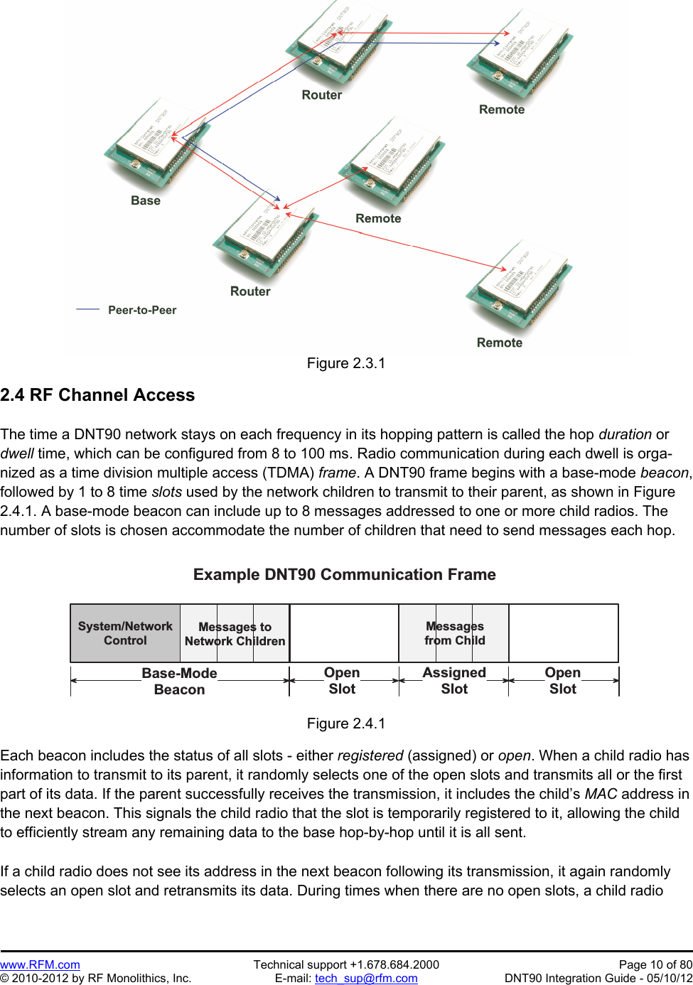 Preliminary   www.RFM.com  Technical support +1.678.684.2000  Page 10 of 80 © 2010-2012 by RF Monolithics, Inc.  E-mail: tech_sup@rfm.com  DNT90 Integration Guide - 05/10/12 Figure 2.3.1  2.4 RF Channel Access  The time a DNT90 network stays on each frequency in its hopping pattern is called the hop duration or dwell time, which can be configured from 8 to 100 ms. Radio communication during each dwell is orga-nized as a time division multiple access (TDMA) frame. A DNT90 frame begins with a base-mode beacon, followed by 1 to 8 time slots used by the network children to transmit to their parent, as shown in Figure 2.4.1. A base-mode beacon can include up to 8 messages addressed to one or more child radios. The number of slots is chosen accommodate the number of children that need to send messages each hop.   S y s t e m / N e t w o r kC o n t r o lM e s s a g e s   t oN e t w o r k   C h i l d r e nB a s e - M o d eB e a c o nE x a m p l e   D N T 9 0   C o m m u n i c a t i o n   F r a m eA s s i g n e dS l o tO p e nS l o tO p e nS l o tM e s s a g e sf r o m   C h i l dFigure 2.4.1  Each beacon includes the status of all slots - either registered (assigned) or open. When a child radio has information to transmit to its parent, it randomly selects one of the open slots and transmits all or the first part of its data. If the parent successfully receives the transmission, it includes the child’s MAC address in the next beacon. This signals the child radio that the slot is temporarily registered to it, allowing the child to efficiently stream any remaining data to the base hop-by-hop until it is all sent.  If a child radio does not see its address in the next beacon following its transmission, it again randomly selects an open slot and retransmits its data. During times when there are no open slots, a child radio 