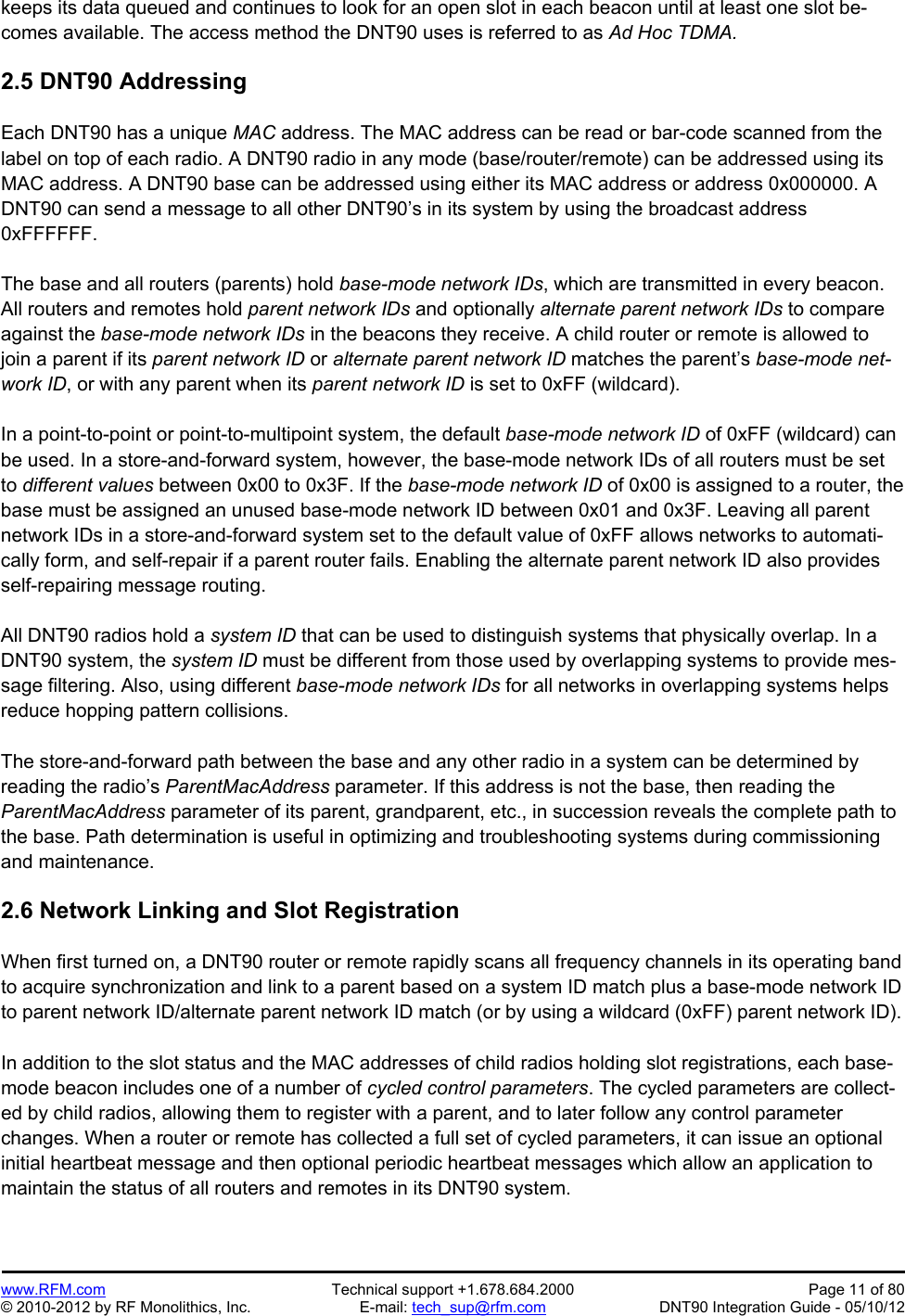 Preliminary   www.RFM.com  Technical support +1.678.684.2000  Page 11 of 80 © 2010-2012 by RF Monolithics, Inc.  E-mail: tech_sup@rfm.com  DNT90 Integration Guide - 05/10/12 keeps its data queued and continues to look for an open slot in each beacon until at least one slot be-comes available. The access method the DNT90 uses is referred to as Ad Hoc TDMA.  2.5 DNT90 Addressing  Each DNT90 has a unique MAC address. The MAC address can be read or bar-code scanned from the label on top of each radio. A DNT90 radio in any mode (base/router/remote) can be addressed using its MAC address. A DNT90 base can be addressed using either its MAC address or address 0x000000. A DNT90 can send a message to all other DNT90’s in its system by using the broadcast address 0xFFFFFF.  The base and all routers (parents) hold base-mode network IDs, which are transmitted in every beacon. All routers and remotes hold parent network IDs and optionally alternate parent network IDs to compare against the base-mode network IDs in the beacons they receive. A child router or remote is allowed to join a parent if its parent network ID or alternate parent network ID matches the parent’s base-mode net-work ID, or with any parent when its parent network ID is set to 0xFF (wildcard).  In a point-to-point or point-to-multipoint system, the default base-mode network ID of 0xFF (wildcard) can be used. In a store-and-forward system, however, the base-mode network IDs of all routers must be set to different values between 0x00 to 0x3F. If the base-mode network ID of 0x00 is assigned to a router, the base must be assigned an unused base-mode network ID between 0x01 and 0x3F. Leaving all parent network IDs in a store-and-forward system set to the default value of 0xFF allows networks to automati-cally form, and self-repair if a parent router fails. Enabling the alternate parent network ID also provides self-repairing message routing.  All DNT90 radios hold a system ID that can be used to distinguish systems that physically overlap. In a DNT90 system, the system ID must be different from those used by overlapping systems to provide mes-sage filtering. Also, using different base-mode network IDs for all networks in overlapping systems helps reduce hopping pattern collisions.  The store-and-forward path between the base and any other radio in a system can be determined by reading the radio’s ParentMacAddress parameter. If this address is not the base, then reading the ParentMacAddress parameter of its parent, grandparent, etc., in succession reveals the complete path to the base. Path determination is useful in optimizing and troubleshooting systems during commissioning and maintenance.  2.6 Network Linking and Slot Registration  When first turned on, a DNT90 router or remote rapidly scans all frequency channels in its operating band to acquire synchronization and link to a parent based on a system ID match plus a base-mode network ID to parent network ID/alternate parent network ID match (or by using a wildcard (0xFF) parent network ID).  In addition to the slot status and the MAC addresses of child radios holding slot registrations, each base-mode beacon includes one of a number of cycled control parameters. The cycled parameters are collect-ed by child radios, allowing them to register with a parent, and to later follow any control parameter changes. When a router or remote has collected a full set of cycled parameters, it can issue an optional initial heartbeat message and then optional periodic heartbeat messages which allow an application to maintain the status of all routers and remotes in its DNT90 system. 