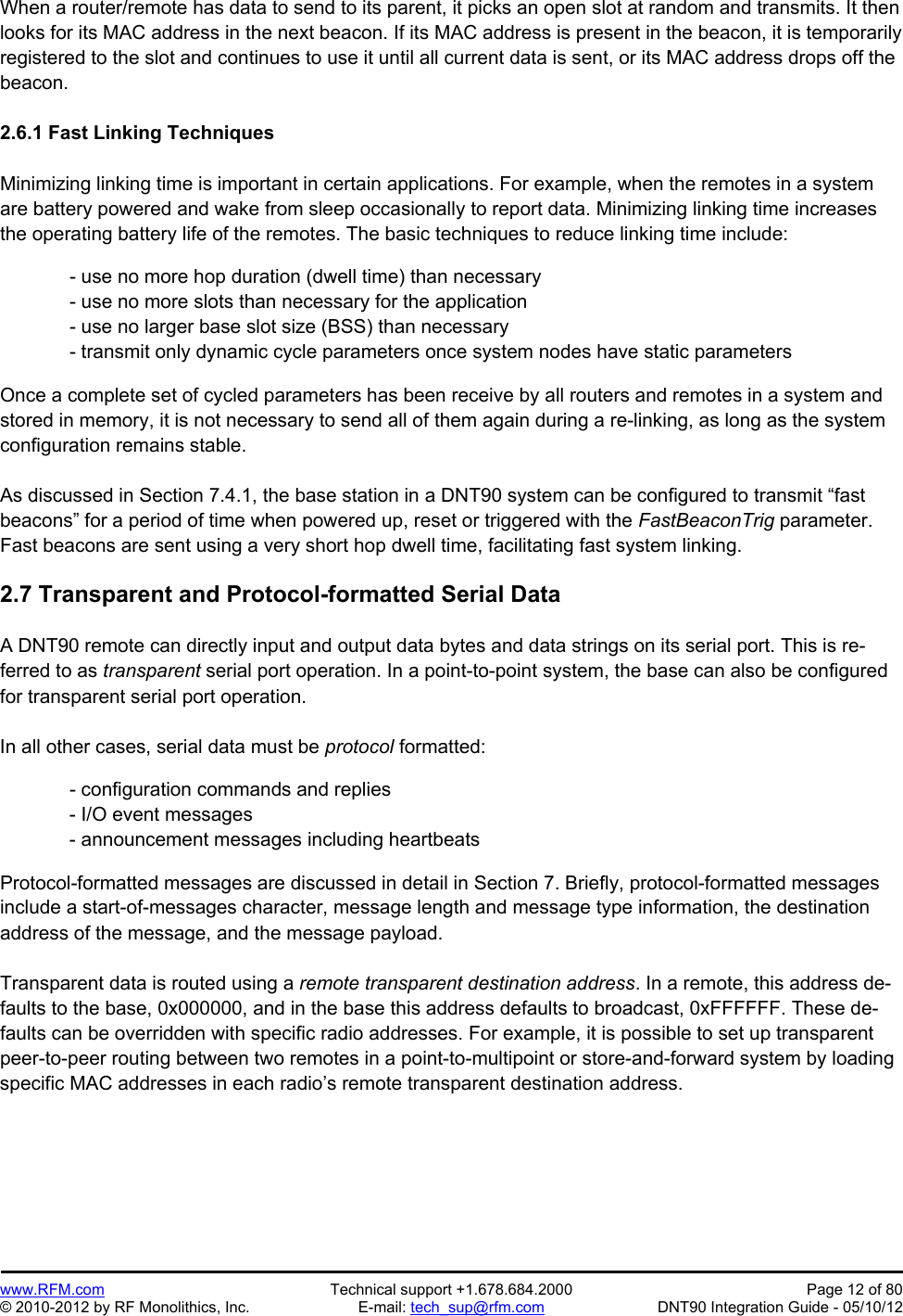 Preliminary   www.RFM.com  Technical support +1.678.684.2000  Page 12 of 80 © 2010-2012 by RF Monolithics, Inc.  E-mail: tech_sup@rfm.com  DNT90 Integration Guide - 05/10/12 When a router/remote has data to send to its parent, it picks an open slot at random and transmits. It then looks for its MAC address in the next beacon. If its MAC address is present in the beacon, it is temporarily registered to the slot and continues to use it until all current data is sent, or its MAC address drops off the beacon.  2.6.1 Fast Linking Techniques  Minimizing linking time is important in certain applications. For example, when the remotes in a system are battery powered and wake from sleep occasionally to report data. Minimizing linking time increases the operating battery life of the remotes. The basic techniques to reduce linking time include:  - use no more hop duration (dwell time) than necessary - use no more slots than necessary for the application - use no larger base slot size (BSS) than necessary - transmit only dynamic cycle parameters once system nodes have static parameters  Once a complete set of cycled parameters has been receive by all routers and remotes in a system and stored in memory, it is not necessary to send all of them again during a re-linking, as long as the system configuration remains stable.  As discussed in Section 7.4.1, the base station in a DNT90 system can be configured to transmit “fast beacons” for a period of time when powered up, reset or triggered with the FastBeaconTrig parameter. Fast beacons are sent using a very short hop dwell time, facilitating fast system linking.  2.7 Transparent and Protocol-formatted Serial Data  A DNT90 remote can directly input and output data bytes and data strings on its serial port. This is re-ferred to as transparent serial port operation. In a point-to-point system, the base can also be configured for transparent serial port operation.  In all other cases, serial data must be protocol formatted:    - configuration commands and replies - I/O event messages - announcement messages including heartbeats  Protocol-formatted messages are discussed in detail in Section 7. Briefly, protocol-formatted messages include a start-of-messages character, message length and message type information, the destination address of the message, and the message payload.  Transparent data is routed using a remote transparent destination address. In a remote, this address de-faults to the base, 0x000000, and in the base this address defaults to broadcast, 0xFFFFFF. These de-faults can be overridden with specific radio addresses. For example, it is possible to set up transparent peer-to-peer routing between two remotes in a point-to-multipoint or store-and-forward system by loading specific MAC addresses in each radio’s remote transparent destination address.  