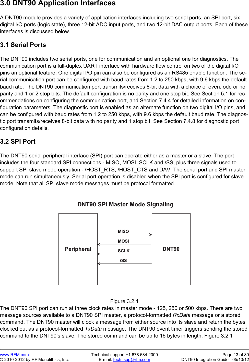 Preliminary   www.RFM.com  Technical support +1.678.684.2000  Page 13 of 80 © 2010-2012 by RF Monolithics, Inc.  E-mail: tech_sup@rfm.com  DNT90 Integration Guide - 05/10/12 3.0 DNT90 Application Interfaces  A DNT90 module provides a variety of application interfaces including two serial ports, an SPI port, six digital I/O ports (logic state), three 12-bit ADC input ports, and two 12-bit DAC output ports. Each of these interfaces is discussed below.  3.1 Serial Ports  The DNT90 includes two serial ports, one for communication and an optional one for diagnostics. The communication port is a full-duplex UART interface with hardware flow control on two of the digital I/O pins an optional feature. One digital I/O pin can also be configured as an RS485 enable function. The se-rial communication port can be configured with baud rates from 1.2 to 250 kbps, with 9.6 kbps the default baud rate. The DNT90 communication port transmits/receives 8-bit data with a choice of even, odd or no parity and 1 or 2 stop bits. The default configuration is no parity and one stop bit. See Section 5.1 for rec-ommendations on configuring the communication port, and Section 7.4.4 for detailed information on con-figuration parameters. The diagnostic port is enabled as an alternate function on two digital I/O pins, and can be configured with baud rates from 1.2 to 250 kbps, with 9.6 kbps the default baud rate. The diagnos-tic port transmits/receives 8-bit data with no parity and 1 stop bit. See Section 7.4.8 for diagnostic port configuration details.  3.2 SPI Port  The DNT90 serial peripheral interface (SPI) port can operate either as a master or a slave. The port includes the four standard SPI connections - MISO, MOSI, SCLK and /SS, plus three signals used to support SPI slave mode operation - /HOST_RTS, /HOST_CTS and DAV. The serial port and SPI master mode can run simultaneously. Serial port operation is disabled when the SPI port is configured for slave mode. Note that all SPI slave mode messages must be protocol formatted.  D N T 9 0P e r i p h e r a lD N T 9 0   S P I   M a s t e r   M o d e   S i g n a l i n g/ S SS C L KM O S IM I S O Figure 3.2.1 The DNT90 SPI port can run at three clock rates in master mode - 125, 250 or 500 kbps. There are two message sources available to a DNT90 SPI master, a protocol-formatted RxData message or a stored command. The DNT90 master will clock a message from either source into its slave and return the bytes clocked out as a protocol-formatted TxData message. The DNT90 event timer triggers sending the stored command to the DNT90’s slave. The stored command can be up to 16 bytes in length. Figure 3.2.1 