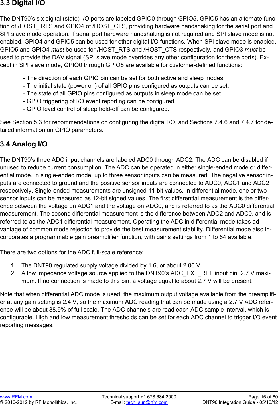 Preliminary   www.RFM.com  Technical support +1.678.684.2000  Page 16 of 80 © 2010-2012 by RF Monolithics, Inc.  E-mail: tech_sup@rfm.com  DNT90 Integration Guide - 05/10/12 3.3 Digital I/O  The DNT90’s six digital (state) I/O ports are labeled GPIO0 through GPIO5. GPIO5 has an alternate func-tion of /HOST_ RTS and GPIO4 of /HOST_CTS, providing hardware handshaking for the serial port and SPI slave mode operation. If serial port hardware handshaking is not required and SPI slave mode is not enabled, GPIO4 and GPIO5 can be used for other digital I/O functions. When SPI slave mode is enabled, GPIO5 and GPIO4 must be used for /HOST_RTS and /HOST_CTS respectively, and GPIO3 must be used to provide the DAV signal (SPI slave mode overrides any other configuration for these ports). Ex-cept in SPI slave mode, GPIO0 through GPIO5 are available for customer-defined functions:   - The direction of each GPIO pin can be set for both active and sleep modes.  - The initial state (power on) of all GPIO pins configured as outputs can be set.  - The state of all GPIO pins configured as outputs in sleep mode can be set.  - GPIO triggering of I/O event reporting can be configured.  - GPIO level control of sleep hold-off can be configured.  See Section 5.3 for recommendations on configuring the digital I/O, and Sections 7.4.6 and 7.4.7 for de-tailed information on GPIO parameters.  3.4 Analog I/O  The DNT90’s three ADC input channels are labeled ADC0 through ADC2. The ADC can be disabled if unused to reduce current consumption. The ADC can be operated in either single-ended mode or differ-ential mode. In single-ended mode, up to three sensor inputs can be measured. The negative sensor in-puts are connected to ground and the positive sensor inputs are connected to ADC0, ADC1 and ADC2 respectively. Single-ended measurements are unsigned 11-bit values. In differential mode, one or two sensor inputs can be measured as 12-bit signed values. The first differential measurement is the differ-ence between the voltage on ADC1 and the voltage on ADC0, and is referred to as the ADC0 differential measurement. The second differential measurement is the difference between ADC2 and ADC0, and is referred to as the ADC1 differential measurement. Operating the ADC in differential mode takes ad-vantage of common mode rejection to provide the best measurement stability. Differential mode also in-corporates a programmable gain preamplifier function, with gains settings from 1 to 64 available.  There are two options for the ADC full-scale reference:  1.  The DNT90 regulated supply voltage divided by 1.6, or about 2.06 V 2.  A low impedance voltage source applied to the DNT90’s ADC_EXT_REF input pin, 2.7 V maxi-mum. If no connection is made to this pin, a voltage equal to about 2.7 V will be present.   Note that when differential ADC mode is used, the maximum output voltage available from the preamplifi-er at any gain setting is 2.4 V, so the maximum ADC reading that can be made using a 2.7 V ADC refer-ence will be about 88.9% of full scale. The ADC channels are read each ADC sample interval, which is configurable. High and low measurement thresholds can be set for each ADC channel to trigger I/O event reporting messages. 