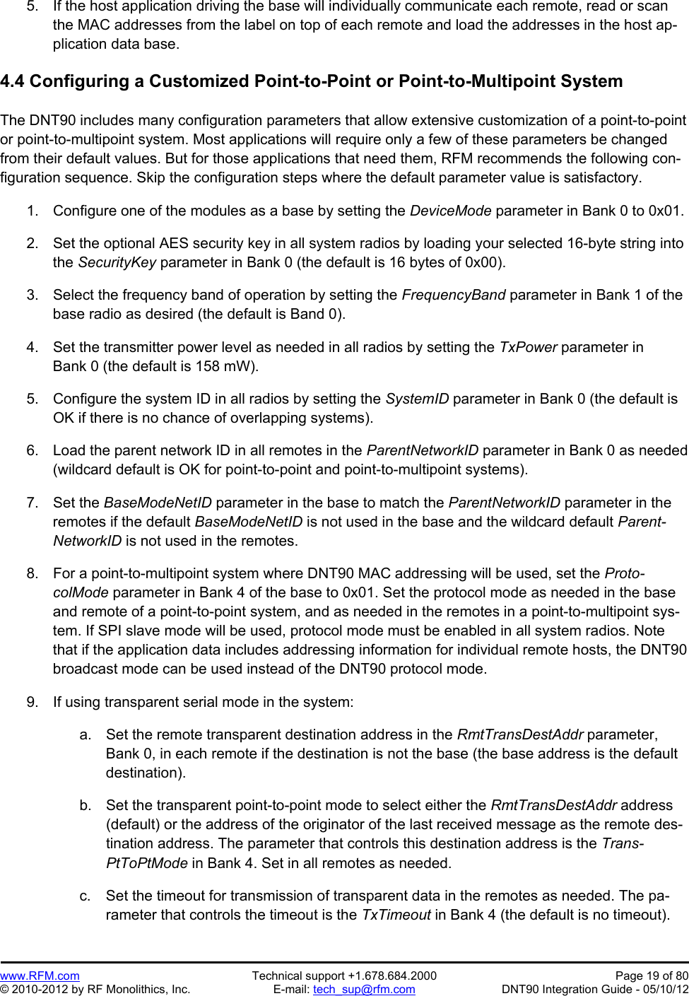 Preliminary   www.RFM.com  Technical support +1.678.684.2000  Page 19 of 80 © 2010-2012 by RF Monolithics, Inc.  E-mail: tech_sup@rfm.com  DNT90 Integration Guide - 05/10/12  5.  If the host application driving the base will individually communicate each remote, read or scan the MAC addresses from the label on top of each remote and load the addresses in the host ap-plication data base.  4.4 Configuring a Customized Point-to-Point or Point-to-Multipoint System  The DNT90 includes many configuration parameters that allow extensive customization of a point-to-point or point-to-multipoint system. Most applications will require only a few of these parameters be changed from their default values. But for those applications that need them, RFM recommends the following con-figuration sequence. Skip the configuration steps where the default parameter value is satisfactory.  1.  Configure one of the modules as a base by setting the DeviceMode parameter in Bank 0 to 0x01.  2.  Set the optional AES security key in all system radios by loading your selected 16-byte string into the SecurityKey parameter in Bank 0 (the default is 16 bytes of 0x00).  3.  Select the frequency band of operation by setting the FrequencyBand parameter in Bank 1 of the base radio as desired (the default is Band 0).  4.  Set the transmitter power level as needed in all radios by setting the TxPower parameter in Bank 0 (the default is 158 mW).  5.  Configure the system ID in all radios by setting the SystemID parameter in Bank 0 (the default is OK if there is no chance of overlapping systems).  6.  Load the parent network ID in all remotes in the ParentNetworkID parameter in Bank 0 as needed (wildcard default is OK for point-to-point and point-to-multipoint systems).  7. Set the BaseModeNetID parameter in the base to match the ParentNetworkID parameter in the remotes if the default BaseModeNetID is not used in the base and the wildcard default Parent-NetworkID is not used in the remotes.  8.  For a point-to-multipoint system where DNT90 MAC addressing will be used, set the Proto-colMode parameter in Bank 4 of the base to 0x01. Set the protocol mode as needed in the base and remote of a point-to-point system, and as needed in the remotes in a point-to-multipoint sys-tem. If SPI slave mode will be used, protocol mode must be enabled in all system radios. Note that if the application data includes addressing information for individual remote hosts, the DNT90 broadcast mode can be used instead of the DNT90 protocol mode.  9.  If using transparent serial mode in the system:  a.  Set the remote transparent destination address in the RmtTransDestAddr parameter, Bank 0, in each remote if the destination is not the base (the base address is the default destination).  b.  Set the transparent point-to-point mode to select either the RmtTransDestAddr address (default) or the address of the originator of the last received message as the remote des-tination address. The parameter that controls this destination address is the Trans-PtToPtMode in Bank 4. Set in all remotes as needed.  c.  Set the timeout for transmission of transparent data in the remotes as needed. The pa-rameter that controls the timeout is the TxTimeout in Bank 4 (the default is no timeout).  