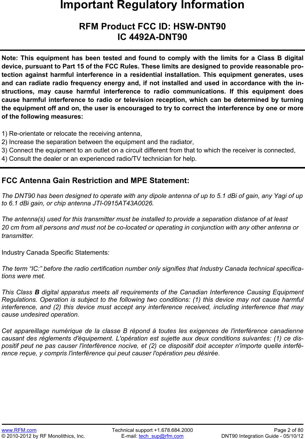 Preliminary   www.RFM.com  Technical support +1.678.684.2000  Page 2 of 80 © 2010-2012 by RF Monolithics, Inc.  E-mail: tech_sup@rfm.com  DNT90 Integration Guide - 05/10/12 Important Regulatory Information  RFM Product FCC ID: HSW-DNT90 IC 4492A-DNT90  Note: This equipment has been tested and found to comply with the limits for a Class B digital device, pursuant to Part 15 of the FCC Rules. These limits are designed to provide reasonable pro-tection against harmful interference in a residential installation. This equipment generates, uses and can radiate radio frequency energy and, if not installed and used in accordance with the in-structions, may cause harmful interference to radio communications. If this equipment does cause harmful interference to radio or television reception, which can be determined by turning the equipment off and on, the user is encouraged to try to correct the interference by one or more of the following measures:  1) Re-orientate or relocate the receiving antenna, 2) Increase the separation between the equipment and the radiator, 3) Connect the equipment to an outlet on a circuit different from that to which the receiver is connected, 4) Consult the dealer or an experienced radio/TV technician for help.   FCC Antenna Gain Restriction and MPE Statement:  The DNT90 has been designed to operate with any dipole antenna of up to 5.1 dBi of gain, any Yagi of up to 6.1 dBi gain, or chip antenna JTI-0915AT43A0026.  The antenna(s) used for this transmitter must be installed to provide a separation distance of at least 20 cm from all persons and must not be co-located or operating in conjunction with any other antenna or transmitter.  Industry Canada Specific Statements:  The term “IC:” before the radio certification number only signifies that Industry Canada technical specifica-tions were met.  This Class B digital apparatus meets all requirements of the Canadian Interference Causing Equipment Regulations. Operation is subject to the following two conditions: (1) this device may not cause harmful interference, and (2) this device must accept any interference received, including interference that may cause undesired operation. Cet appareillage numérique de la classe B répond à toutes les exigences de l&apos;interférence canadienne causant des règlements d&apos;équipement. L&apos;opération est sujette aux deux conditions suivantes: (1) ce dis-positif peut ne pas causer l&apos;interférence nocive, et (2) ce dispositif doit accepter n&apos;importe quelle interfé-rence reçue, y compris l&apos;interférence qui peut causer l&apos;opération peu désirée. 