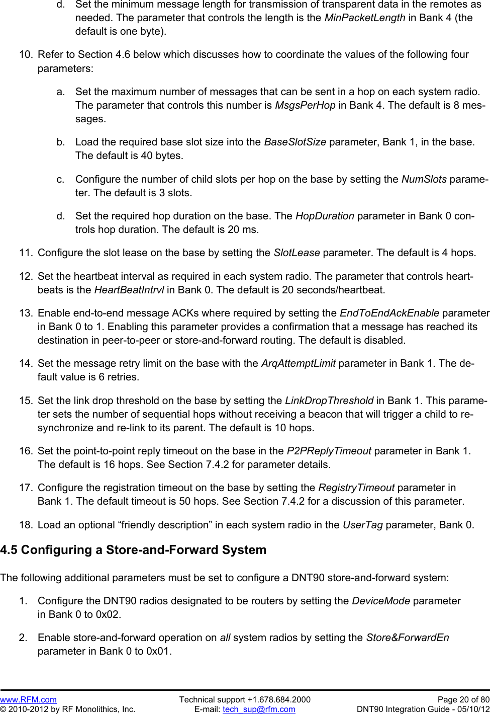 Preliminary   www.RFM.com  Technical support +1.678.684.2000  Page 20 of 80 © 2010-2012 by RF Monolithics, Inc.  E-mail: tech_sup@rfm.com  DNT90 Integration Guide - 05/10/12 d.  Set the minimum message length for transmission of transparent data in the remotes as needed. The parameter that controls the length is the MinPacketLength in Bank 4 (the default is one byte).  10.  Refer to Section 4.6 below which discusses how to coordinate the values of the following four parameters:  a.  Set the maximum number of messages that can be sent in a hop on each system radio. The parameter that controls this number is MsgsPerHop in Bank 4. The default is 8 mes-sages.  b.  Load the required base slot size into the BaseSlotSize parameter, Bank 1, in the base. The default is 40 bytes.  c.  Configure the number of child slots per hop on the base by setting the NumSlots parame-ter. The default is 3 slots.  d.  Set the required hop duration on the base. The HopDuration parameter in Bank 0 con-trols hop duration. The default is 20 ms.  11.  Configure the slot lease on the base by setting the SlotLease parameter. The default is 4 hops.  12.  Set the heartbeat interval as required in each system radio. The parameter that controls heart-beats is the HeartBeatIntrvl in Bank 0. The default is 20 seconds/heartbeat.  13.  Enable end-to-end message ACKs where required by setting the EndToEndAckEnable parameter in Bank 0 to 1. Enabling this parameter provides a confirmation that a message has reached its destination in peer-to-peer or store-and-forward routing. The default is disabled.   14.  Set the message retry limit on the base with the ArqAttemptLimit parameter in Bank 1. The de-fault value is 6 retries.  15.  Set the link drop threshold on the base by setting the LinkDropThreshold in Bank 1. This parame-ter sets the number of sequential hops without receiving a beacon that will trigger a child to re-synchronize and re-link to its parent. The default is 10 hops.  16.  Set the point-to-point reply timeout on the base in the P2PReplyTimeout parameter in Bank 1. The default is 16 hops. See Section 7.4.2 for parameter details.  17.  Configure the registration timeout on the base by setting the RegistryTimeout parameter in Bank 1. The default timeout is 50 hops. See Section 7.4.2 for a discussion of this parameter.  18.  Load an optional “friendly description” in each system radio in the UserTag parameter, Bank 0.  4.5 Configuring a Store-and-Forward System  The following additional parameters must be set to configure a DNT90 store-and-forward system:  1.  Configure the DNT90 radios designated to be routers by setting the DeviceMode parameter in Bank 0 to 0x02.  2.  Enable store-and-forward operation on all system radios by setting the Store&amp;ForwardEn parameter in Bank 0 to 0x01.  