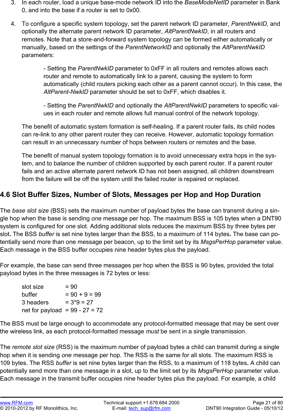 Preliminary   www.RFM.com  Technical support +1.678.684.2000  Page 21 of 80 © 2010-2012 by RF Monolithics, Inc.  E-mail: tech_sup@rfm.com  DNT90 Integration Guide - 05/10/12 3.  In each router, load a unique base-mode network ID into the BaseModeNetID parameter in Bank 0, and into the base if a router is set to 0x00.  4.  To configure a specific system topology, set the parent network ID parameter, ParentNwkID, and optionally the alternate parent network ID parameter, AltParentNwkID, in all routers and remotes. Note that a store-and-forward system topology can be formed either automatically or manually, based on the settings of the ParentNetworkID and optionally the AltParentNwkID parameters:  - Setting the ParentNwkID parameter to 0xFF in all routers and remotes allows each router and remote to automatically link to a parent, causing the system to form automatically (child routers picking each other as a parent cannot occur). In this case, the AltParent-NwkID parameter should be set to 0xFF, which disables it.  - Setting the ParentNwkID and optionally the AltParentNwkID parameters to specific val-ues in each router and remote allows full manual control of the network topology.  The benefit of automatic system formation is self-healing. If a parent router fails, its child nodes can re-link to any other parent router they can receive. However, automatic topology formation can result in an unnecessary number of hops between routers or remotes and the base.  The benefit of manual system topology formation is to avoid unnecessary extra hops in the sys-tem, and to balance the number of children supported by each parent router. If a parent router fails and an active alternate parent network ID has not been assigned, all children downstream from the failure will be off the system until the failed router is repaired or replaced.  4.6 Slot Buffer Sizes, Number of Slots, Messages per Hop and Hop Duration  The base slot size (BSS) sets the maximum number of payload bytes the base can transmit during a sin-gle hop when the base is sending one message per hop. The maximum BSS is 105 bytes when a DNT90 system is configured for one slot. Adding additional slots reduces the maximum BSS by three bytes per slot. The BSS buffer is set nine bytes larger than the BSS, to a maximum of 114 bytes. The base can po-tentially send more than one message per beacon, up to the limit set by its MsgsPerHop parameter value. Each message in the BSS buffer occupies nine header bytes plus the payload.  For example, the base can send three messages per hop when the BSS is 90 bytes, provided the total payload bytes in the three messages is 72 bytes or less:    slot size  = 90   buffer    = 90 + 9 = 99   3 headers  = 3*9 = 27   net for payload  = 99 - 27 = 72  The BSS must be large enough to accommodate any protocol-formatted message that may be sent over the wireless link, as each protocol-formatted message must be sent in a single transmission.  The remote slot size (RSS) is the maximum number of payload bytes a child can transmit during a single hop when it is sending one message per hop. The RSS is the same for all slots. The maximum RSS is 109 bytes. The RSS buffer is set nine bytes larger than the RSS, to a maximum of 118 bytes. A child can potentially send more than one message in a slot, up to the limit set by its MsgsPerHop parameter value. Each message in the transmit buffer occupies nine header bytes plus the payload. For example, a child 