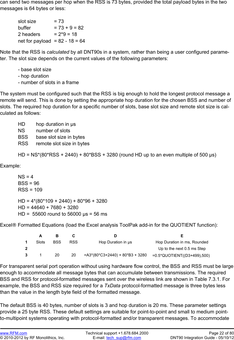 Preliminary   www.RFM.com  Technical support +1.678.684.2000  Page 22 of 80 © 2010-2012 by RF Monolithics, Inc.  E-mail: tech_sup@rfm.com  DNT90 Integration Guide - 05/10/12 can send two messages per hop when the RSS is 73 bytes, provided the total payload bytes in the two messages is 64 bytes or less:    slot size  = 73   buffer    = 73 + 9 = 82   2 headers  = 2*9 = 18   net for payload  = 82 - 18 = 64  Note that the RSS is calculated by all DNT90s in a system, rather than being a user configured parame-ter. The slot size depends on the current values of the following parameters:  - base slot size - hop duration - number of slots in a frame  The system must be configured such that the RSS is big enough to hold the longest protocol message a remote will send. This is done by setting the appropriate hop duration for the chosen BSS and number of slots. The required hop duration for a specific number of slots, base slot size and remote slot size is cal-culated as follows:    HD  hop duration in µs   NS  number of slots   BSS  base slot size in bytes   RSS  remote slot size in bytes  HD = NS*(80*RSS + 2440) + 80*BSS + 3280 (round HD up to an even multiple of 500 µs)  Example:  NS = 4 BSS = 96 RSS = 109    HD = 4*(80*109 + 2440) + 80*96 + 3280   HD = 44640 + 7680 + 3280   HD =  55600 round to 56000 µs = 56 ms  Excel Formatted Equations (load the Excel analysis ToolPak add-in for the QUOTIENT function):   A B C  D  E 1  Slots  BSS  RSS  Hop Duration in µs  Hop Duration in ms, Rounded 2          Up to the next 0.5 ms Step 3  1  20  20  =A3*(80*C3+2440) + 80*B3 + 3280  =0.5*QUOTIENT((D3+499),500)   For transparent serial port operation without using hardware flow control, the BSS and RSS must be large enough to accommodate all message bytes that can accumulate between transmissions. The required BSS and RSS for protocol-formatted messages sent over the wireless link are shown in Table 7.3.1. For example, the BSS and RSS size required for a TxData protocol-formatted message is three bytes less than the value in the length byte field of the formatted message.  The default BSS is 40 bytes, number of slots is 3 and hop duration is 20 ms. These parameter settings provide a 25 byte RSS. These default settings are suitable for point-to-point and small to medium point-to-multipoint systems operating with protocol-formatted and/or transparent messages. To accommodate 
