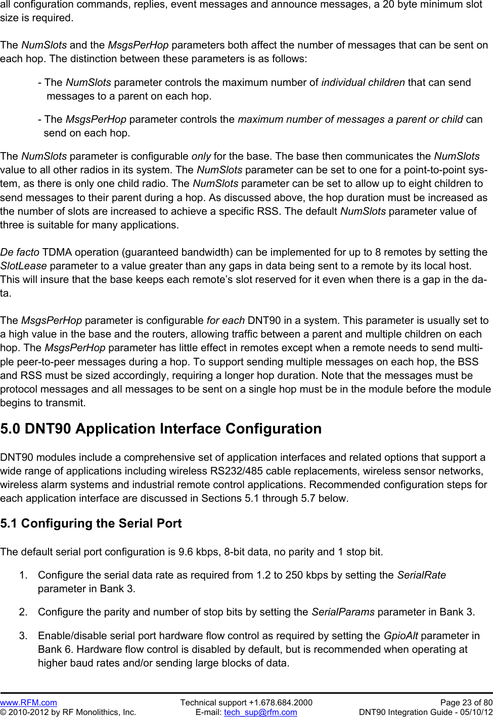 Preliminary   www.RFM.com  Technical support +1.678.684.2000  Page 23 of 80 © 2010-2012 by RF Monolithics, Inc.  E-mail: tech_sup@rfm.com  DNT90 Integration Guide - 05/10/12 all configuration commands, replies, event messages and announce messages, a 20 byte minimum slot size is required.  The NumSlots and the MsgsPerHop parameters both affect the number of messages that can be sent on each hop. The distinction between these parameters is as follows:  - The NumSlots parameter controls the maximum number of individual children that can send    messages to a parent on each hop.  - The MsgsPerHop parameter controls the maximum number of messages a parent or child can   send on each hop.  The NumSlots parameter is configurable only for the base. The base then communicates the NumSlots value to all other radios in its system. The NumSlots parameter can be set to one for a point-to-point sys-tem, as there is only one child radio. The NumSlots parameter can be set to allow up to eight children to send messages to their parent during a hop. As discussed above, the hop duration must be increased as the number of slots are increased to achieve a specific RSS. The default NumSlots parameter value of three is suitable for many applications.  De facto TDMA operation (guaranteed bandwidth) can be implemented for up to 8 remotes by setting the SlotLease parameter to a value greater than any gaps in data being sent to a remote by its local host. This will insure that the base keeps each remote’s slot reserved for it even when there is a gap in the da-ta.   The MsgsPerHop parameter is configurable for each DNT90 in a system. This parameter is usually set to a high value in the base and the routers, allowing traffic between a parent and multiple children on each hop. The MsgsPerHop parameter has little effect in remotes except when a remote needs to send multi-ple peer-to-peer messages during a hop. To support sending multiple messages on each hop, the BSS and RSS must be sized accordingly, requiring a longer hop duration. Note that the messages must be protocol messages and all messages to be sent on a single hop must be in the module before the module begins to transmit.   5.0 DNT90 Application Interface Configuration  DNT90 modules include a comprehensive set of application interfaces and related options that support a wide range of applications including wireless RS232/485 cable replacements, wireless sensor networks, wireless alarm systems and industrial remote control applications. Recommended configuration steps for each application interface are discussed in Sections 5.1 through 5.7 below.  5.1 Configuring the Serial Port  The default serial port configuration is 9.6 kbps, 8-bit data, no parity and 1 stop bit.  1.  Configure the serial data rate as required from 1.2 to 250 kbps by setting the SerialRate parameter in Bank 3.  2.  Configure the parity and number of stop bits by setting the SerialParams parameter in Bank 3.  3.  Enable/disable serial port hardware flow control as required by setting the GpioAlt parameter in Bank 6. Hardware flow control is disabled by default, but is recommended when operating at higher baud rates and/or sending large blocks of data.  