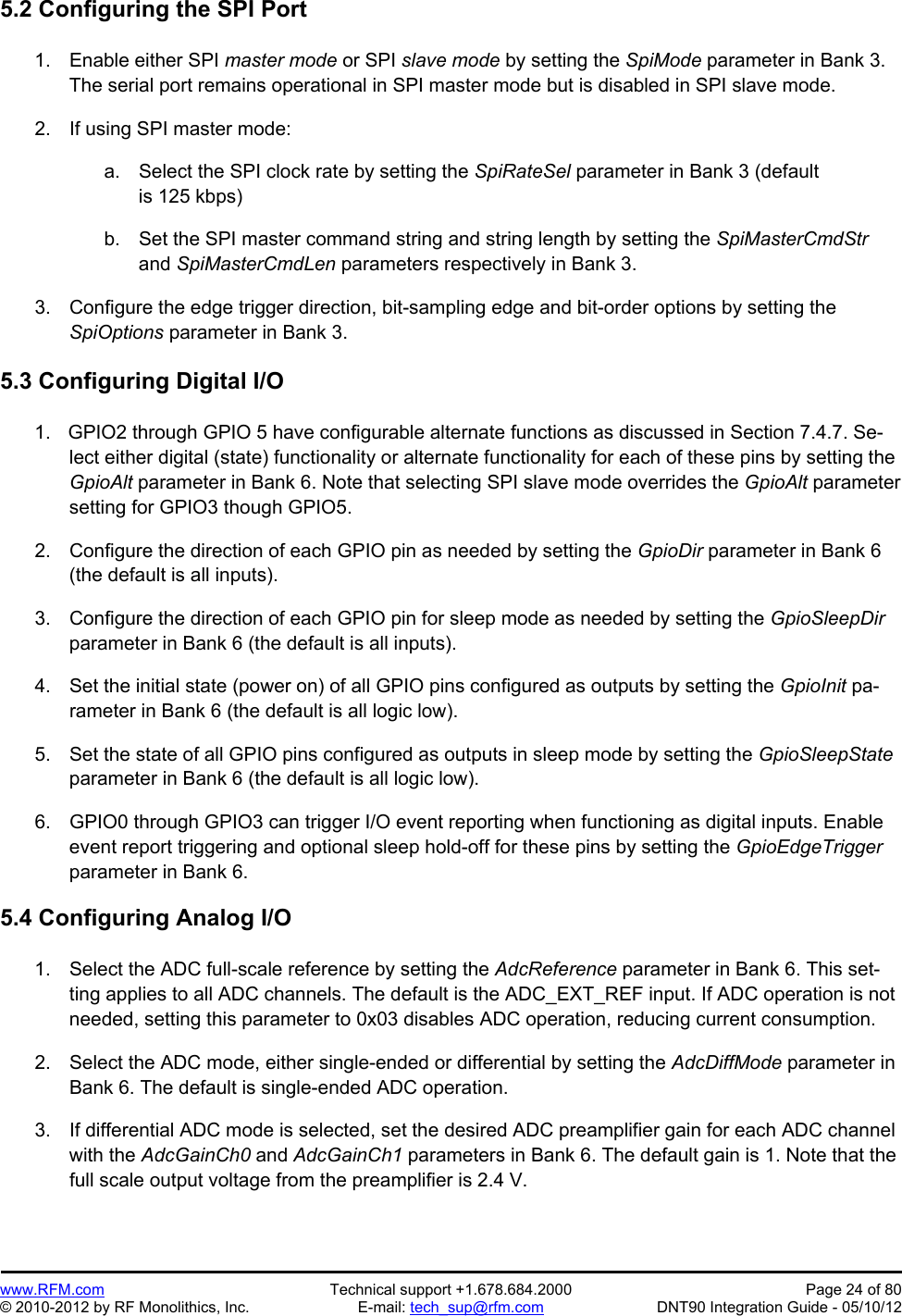 Preliminary   www.RFM.com  Technical support +1.678.684.2000  Page 24 of 80 © 2010-2012 by RF Monolithics, Inc.  E-mail: tech_sup@rfm.com  DNT90 Integration Guide - 05/10/12 5.2 Configuring the SPI Port  1.  Enable either SPI master mode or SPI slave mode by setting the SpiMode parameter in Bank 3. The serial port remains operational in SPI master mode but is disabled in SPI slave mode.  2.  If using SPI master mode:  a.  Select the SPI clock rate by setting the SpiRateSel parameter in Bank 3 (default is 125 kbps)  b.  Set the SPI master command string and string length by setting the SpiMasterCmdStr and SpiMasterCmdLen parameters respectively in Bank 3.  3.  Configure the edge trigger direction, bit-sampling edge and bit-order options by setting the SpiOptions parameter in Bank 3.  5.3 Configuring Digital I/O  1.    GPIO2 through GPIO 5 have configurable alternate functions as discussed in Section 7.4.7. Se-lect either digital (state) functionality or alternate functionality for each of these pins by setting the GpioAlt parameter in Bank 6. Note that selecting SPI slave mode overrides the GpioAlt parameter setting for GPIO3 though GPIO5.  2.  Configure the direction of each GPIO pin as needed by setting the GpioDir parameter in Bank 6 (the default is all inputs).  3.  Configure the direction of each GPIO pin for sleep mode as needed by setting the GpioSleepDir parameter in Bank 6 (the default is all inputs).  4.  Set the initial state (power on) of all GPIO pins configured as outputs by setting the GpioInit pa-rameter in Bank 6 (the default is all logic low).  5.  Set the state of all GPIO pins configured as outputs in sleep mode by setting the GpioSleepState parameter in Bank 6 (the default is all logic low).  6.  GPIO0 through GPIO3 can trigger I/O event reporting when functioning as digital inputs. Enable event report triggering and optional sleep hold-off for these pins by setting the GpioEdgeTrigger parameter in Bank 6.  5.4 Configuring Analog I/O  1.  Select the ADC full-scale reference by setting the AdcReference parameter in Bank 6. This set-ting applies to all ADC channels. The default is the ADC_EXT_REF input. If ADC operation is not needed, setting this parameter to 0x03 disables ADC operation, reducing current consumption.  2.  Select the ADC mode, either single-ended or differential by setting the AdcDiffMode parameter in Bank 6. The default is single-ended ADC operation.  3.  If differential ADC mode is selected, set the desired ADC preamplifier gain for each ADC channel with the AdcGainCh0 and AdcGainCh1 parameters in Bank 6. The default gain is 1. Note that the full scale output voltage from the preamplifier is 2.4 V.  