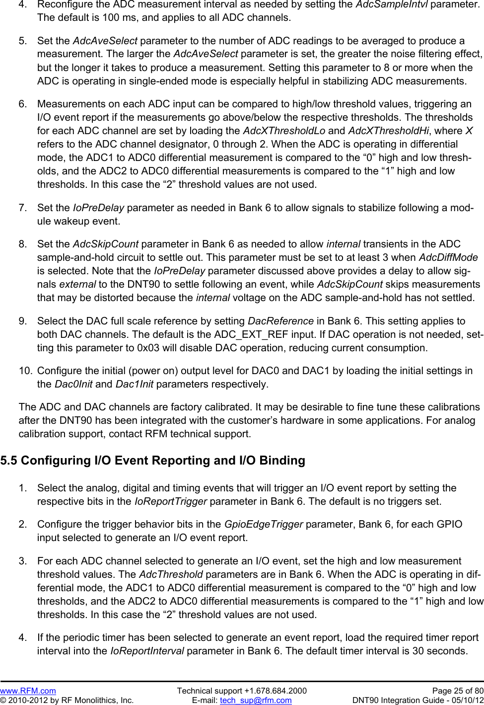 Preliminary   www.RFM.com  Technical support +1.678.684.2000  Page 25 of 80 © 2010-2012 by RF Monolithics, Inc.  E-mail: tech_sup@rfm.com  DNT90 Integration Guide - 05/10/12 4.  Reconfigure the ADC measurement interval as needed by setting the AdcSampleIntvl parameter. The default is 100 ms, and applies to all ADC channels.  5. Set the AdcAveSelect parameter to the number of ADC readings to be averaged to produce a measurement. The larger the AdcAveSelect parameter is set, the greater the noise filtering effect, but the longer it takes to produce a measurement. Setting this parameter to 8 or more when the ADC is operating in single-ended mode is especially helpful in stabilizing ADC measurements.   6.  Measurements on each ADC input can be compared to high/low threshold values, triggering an I/O event report if the measurements go above/below the respective thresholds. The thresholds for each ADC channel are set by loading the AdcXThresholdLo and AdcXThresholdHi, where X refers to the ADC channel designator, 0 through 2. When the ADC is operating in differential mode, the ADC1 to ADC0 differential measurement is compared to the “0” high and low thresh-olds, and the ADC2 to ADC0 differential measurements is compared to the “1” high and low thresholds. In this case the “2” threshold values are not used.  7. Set the IoPreDelay parameter as needed in Bank 6 to allow signals to stabilize following a mod-ule wakeup event.  8. Set the AdcSkipCount parameter in Bank 6 as needed to allow internal transients in the ADC sample-and-hold circuit to settle out. This parameter must be set to at least 3 when AdcDiffMode is selected. Note that the IoPreDelay parameter discussed above provides a delay to allow sig-nals external to the DNT90 to settle following an event, while AdcSkipCount skips measurements that may be distorted because the internal voltage on the ADC sample-and-hold has not settled.  9.  Select the DAC full scale reference by setting DacReference in Bank 6. This setting applies to both DAC channels. The default is the ADC_EXT_REF input. If DAC operation is not needed, set-ting this parameter to 0x03 will disable DAC operation, reducing current consumption.  10.  Configure the initial (power on) output level for DAC0 and DAC1 by loading the initial settings in the Dac0Init and Dac1Init parameters respectively.  The ADC and DAC channels are factory calibrated. It may be desirable to fine tune these calibrations after the DNT90 has been integrated with the customer’s hardware in some applications. For analog calibration support, contact RFM technical support.  5.5 Configuring I/O Event Reporting and I/O Binding  1.  Select the analog, digital and timing events that will trigger an I/O event report by setting the respective bits in the IoReportTrigger parameter in Bank 6. The default is no triggers set.  2.  Configure the trigger behavior bits in the GpioEdgeTrigger parameter, Bank 6, for each GPIO input selected to generate an I/O event report.  3.  For each ADC channel selected to generate an I/O event, set the high and low measurement threshold values. The AdcThreshold parameters are in Bank 6. When the ADC is operating in dif-ferential mode, the ADC1 to ADC0 differential measurement is compared to the “0” high and low thresholds, and the ADC2 to ADC0 differential measurements is compared to the “1” high and low thresholds. In this case the “2” threshold values are not used.  4.  If the periodic timer has been selected to generate an event report, load the required timer report interval into the IoReportInterval parameter in Bank 6. The default timer interval is 30 seconds.  