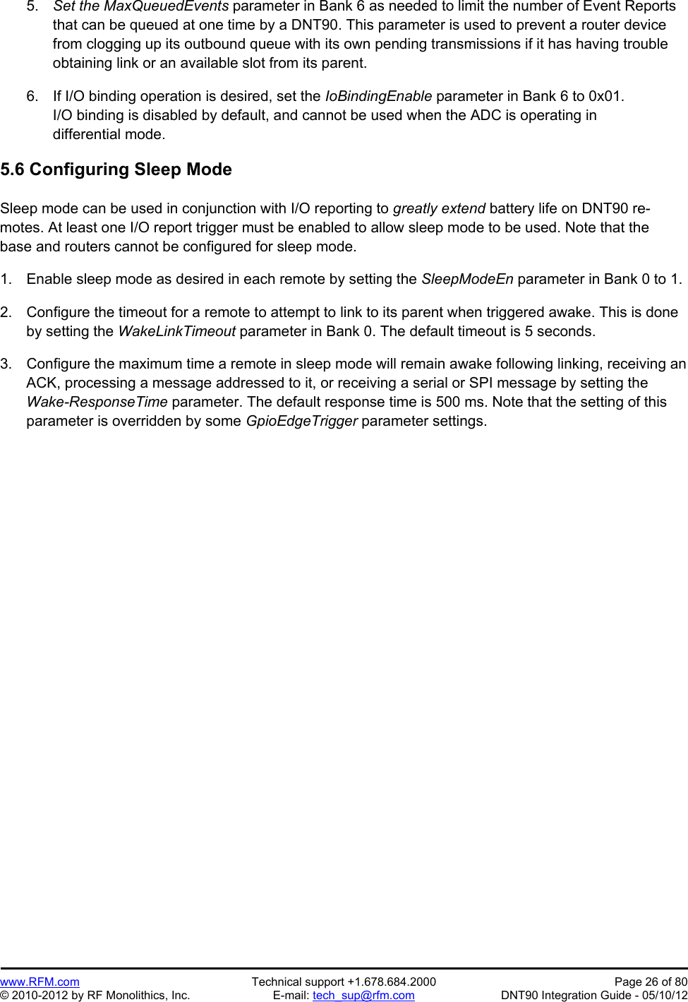 Preliminary   www.RFM.com  Technical support +1.678.684.2000  Page 26 of 80 © 2010-2012 by RF Monolithics, Inc.  E-mail: tech_sup@rfm.com  DNT90 Integration Guide - 05/10/12 5.  Set the MaxQueuedEvents parameter in Bank 6 as needed to limit the number of Event Reports that can be queued at one time by a DNT90. This parameter is used to prevent a router device from clogging up its outbound queue with its own pending transmissions if it has having trouble obtaining link or an available slot from its parent.   6.  If I/O binding operation is desired, set the IoBindingEnable parameter in Bank 6 to 0x01. I/O binding is disabled by default, and cannot be used when the ADC is operating in differential mode.  5.6 Configuring Sleep Mode  Sleep mode can be used in conjunction with I/O reporting to greatly extend battery life on DNT90 re-motes. At least one I/O report trigger must be enabled to allow sleep mode to be used. Note that the base and routers cannot be configured for sleep mode.  1.  Enable sleep mode as desired in each remote by setting the SleepModeEn parameter in Bank 0 to 1.  2.  Configure the timeout for a remote to attempt to link to its parent when triggered awake. This is done by setting the WakeLinkTimeout parameter in Bank 0. The default timeout is 5 seconds.  3.  Configure the maximum time a remote in sleep mode will remain awake following linking, receiving an ACK, processing a message addressed to it, or receiving a serial or SPI message by setting the Wake-ResponseTime parameter. The default response time is 500 ms. Note that the setting of this parameter is overridden by some GpioEdgeTrigger parameter settings. 