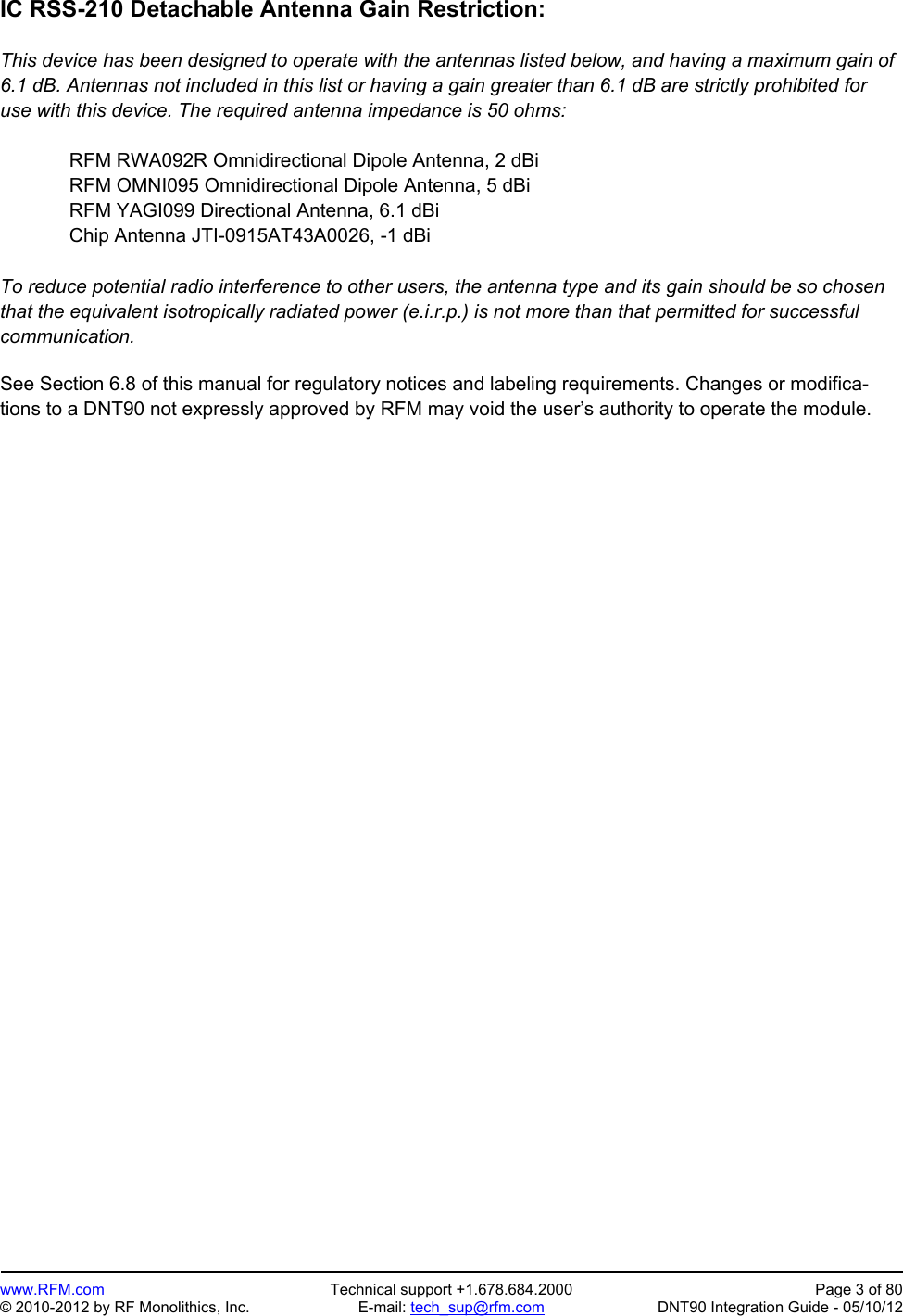 Preliminary   www.RFM.com  Technical support +1.678.684.2000  Page 3 of 80 © 2010-2012 by RF Monolithics, Inc.  E-mail: tech_sup@rfm.com  DNT90 Integration Guide - 05/10/12 IC RSS-210 Detachable Antenna Gain Restriction:  This device has been designed to operate with the antennas listed below, and having a maximum gain of 6.1 dB. Antennas not included in this list or having a gain greater than 6.1 dB are strictly prohibited for use with this device. The required antenna impedance is 50 ohms:  RFM RWA092R Omnidirectional Dipole Antenna, 2 dBi RFM OMNI095 Omnidirectional Dipole Antenna, 5 dBi RFM YAGI099 Directional Antenna, 6.1 dBi Chip Antenna JTI-0915AT43A0026, -1 dBi  To reduce potential radio interference to other users, the antenna type and its gain should be so chosen that the equivalent isotropically radiated power (e.i.r.p.) is not more than that permitted for successful communication.   See Section 6.8 of this manual for regulatory notices and labeling requirements. Changes or modifica-tions to a DNT90 not expressly approved by RFM may void the user’s authority to operate the module. 