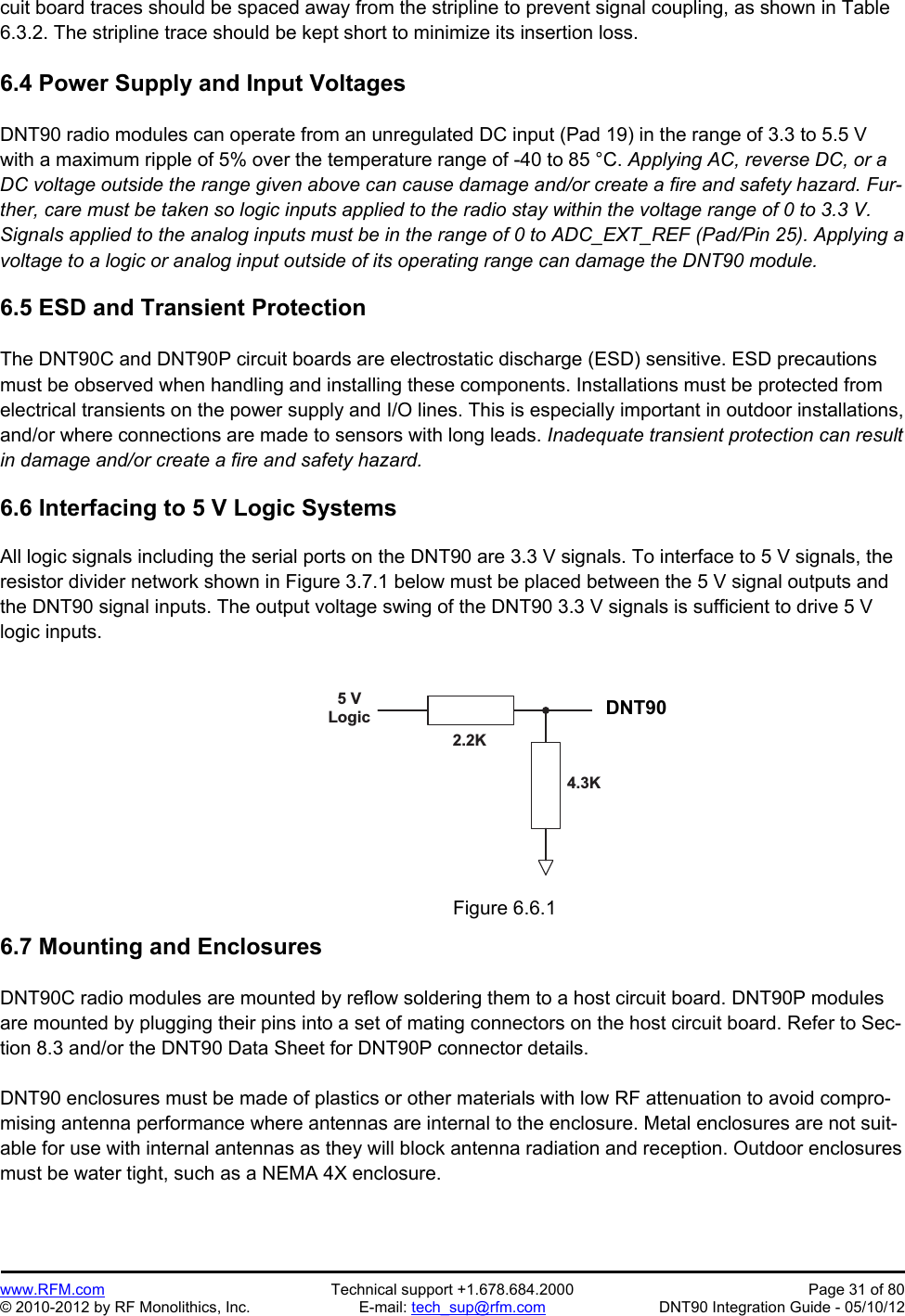 Preliminary   www.RFM.com  Technical support +1.678.684.2000  Page 31 of 80 © 2010-2012 by RF Monolithics, Inc.  E-mail: tech_sup@rfm.com  DNT90 Integration Guide - 05/10/12 cuit board traces should be spaced away from the stripline to prevent signal coupling, as shown in Table 6.3.2. The stripline trace should be kept short to minimize its insertion loss.  6.4 Power Supply and Input Voltages  DNT90 radio modules can operate from an unregulated DC input (Pad 19) in the range of 3.3 to 5.5 V with a maximum ripple of 5% over the temperature range of -40 to 85 °C. Applying AC, reverse DC, or a DC voltage outside the range given above can cause damage and/or create a fire and safety hazard. Fur-ther, care must be taken so logic inputs applied to the radio stay within the voltage range of 0 to 3.3 V. Signals applied to the analog inputs must be in the range of 0 to ADC_EXT_REF (Pad/Pin 25). Applying a voltage to a logic or analog input outside of its operating range can damage the DNT90 module.  6.5 ESD and Transient Protection  The DNT90C and DNT90P circuit boards are electrostatic discharge (ESD) sensitive. ESD precautions must be observed when handling and installing these components. Installations must be protected from electrical transients on the power supply and I/O lines. This is especially important in outdoor installations, and/or where connections are made to sensors with long leads. Inadequate transient protection can result in damage and/or create a fire and safety hazard.  6.6 Interfacing to 5 V Logic Systems  All logic signals including the serial ports on the DNT90 are 3.3 V signals. To interface to 5 V signals, the resistor divider network shown in Figure 3.7.1 below must be placed between the 5 V signal outputs and the DNT90 signal inputs. The output voltage swing of the DNT90 3.3 V signals is sufficient to drive 5 V logic inputs.  5   VL o g i c D N T 5 0 02 . 2 K4 . 3 K Figure 6.6.1  6.7 Mounting and Enclosures  DNT90C radio modules are mounted by reflow soldering them to a host circuit board. DNT90P modules are mounted by plugging their pins into a set of mating connectors on the host circuit board. Refer to Sec-tion 8.3 and/or the DNT90 Data Sheet for DNT90P connector details.  DNT90 enclosures must be made of plastics or other materials with low RF attenuation to avoid compro-mising antenna performance where antennas are internal to the enclosure. Metal enclosures are not suit-able for use with internal antennas as they will block antenna radiation and reception. Outdoor enclosures must be water tight, such as a NEMA 4X enclosure. DNT90