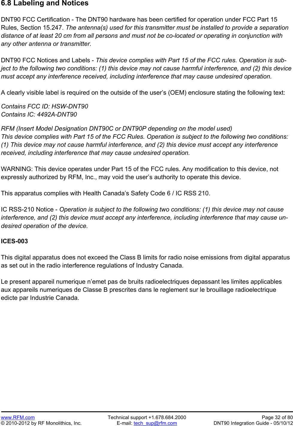 Preliminary   www.RFM.com  Technical support +1.678.684.2000  Page 32 of 80 © 2010-2012 by RF Monolithics, Inc.  E-mail: tech_sup@rfm.com  DNT90 Integration Guide - 05/10/12 6.8 Labeling and Notices  DNT90 FCC Certification - The DNT90 hardware has been certified for operation under FCC Part 15 Rules, Section 15.247. The antenna(s) used for this transmitter must be installed to provide a separation distance of at least 20 cm from all persons and must not be co-located or operating in conjunction with any other antenna or transmitter.  DNT90 FCC Notices and Labels - This device complies with Part 15 of the FCC rules. Operation is sub-ject to the following two conditions: (1) this device may not cause harmful interference, and (2) this device must accept any interference received, including interference that may cause undesired operation.  A clearly visible label is required on the outside of the user’s (OEM) enclosure stating the following text:  Contains FCC ID: HSW-DNT90 Contains IC: 4492A-DNT90  RFM (Insert Model Designation DNT90C or DNT90P depending on the model used) This device complies with Part 15 of the FCC Rules. Operation is subject to the following two conditions: (1) This device may not cause harmful interference, and (2) this device must accept any interference received, including interference that may cause undesired operation.  WARNING: This device operates under Part 15 of the FCC rules. Any modification to this device, not expressly authorized by RFM, Inc., may void the user’s authority to operate this device.  This apparatus complies with Health Canada’s Safety Code 6 / IC RSS 210.  IC RSS-210 Notice - Operation is subject to the following two conditions: (1) this device may not cause interference, and (2) this device must accept any interference, including interference that may cause un-desired operation of the device.  ICES-003  This digital apparatus does not exceed the Class B limits for radio noise emissions from digital apparatus as set out in the radio interference regulations of Industry Canada.  Le present appareil numerique n’emet pas de bruits radioelectriques depassant les limites applicables aux appareils numeriques de Classe B prescrites dans le reglement sur le brouillage radioelectrique edicte par Industrie Canada. 