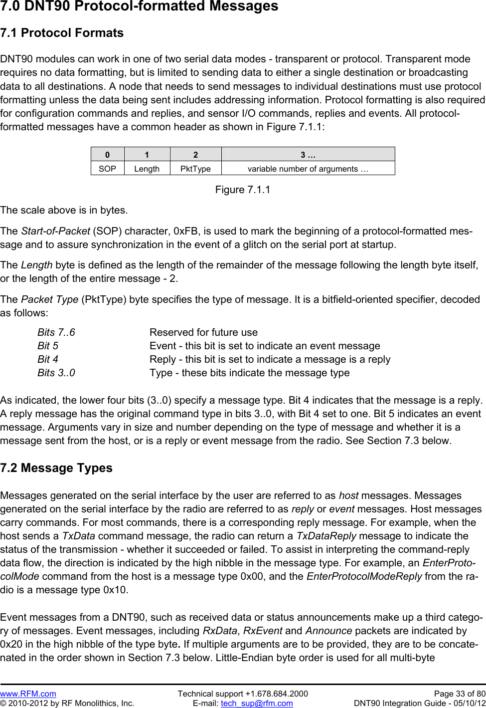 Preliminary   www.RFM.com  Technical support +1.678.684.2000  Page 33 of 80 © 2010-2012 by RF Monolithics, Inc.  E-mail: tech_sup@rfm.com  DNT90 Integration Guide - 05/10/12 7.0 DNT90 Protocol-formatted Messages  7.1 Protocol Formats  DNT90 modules can work in one of two serial data modes - transparent or protocol. Transparent mode requires no data formatting, but is limited to sending data to either a single destination or broadcasting data to all destinations. A node that needs to send messages to individual destinations must use protocol formatting unless the data being sent includes addressing information. Protocol formatting is also required for configuration commands and replies, and sensor I/O commands, replies and events. All protocol-formatted messages have a common header as shown in Figure 7.1.1:   0  1  2  3 … SOP  Length  PktType  variable number of arguments …  Figure 7.1.1  The scale above is in bytes.  The Start-of-Packet (SOP) character, 0xFB, is used to mark the beginning of a protocol-formatted mes-sage and to assure synchronization in the event of a glitch on the serial port at startup.  The Length byte is defined as the length of the remainder of the message following the length byte itself, or the length of the entire message - 2.  The Packet Type (PktType) byte specifies the type of message. It is a bitfield-oriented specifier, decoded as follows: Bits 7..6      Reserved for future use Bit 5      Event - this bit is set to indicate an event message Bit 4        Reply - this bit is set to indicate a message is a reply Bits 3..0       Type - these bits indicate the message type  As indicated, the lower four bits (3..0) specify a message type. Bit 4 indicates that the message is a reply. A reply message has the original command type in bits 3..0, with Bit 4 set to one. Bit 5 indicates an event message. Arguments vary in size and number depending on the type of message and whether it is a message sent from the host, or is a reply or event message from the radio. See Section 7.3 below.  7.2 Message Types  Messages generated on the serial interface by the user are referred to as host messages. Messages generated on the serial interface by the radio are referred to as reply or event messages. Host messages carry commands. For most commands, there is a corresponding reply message. For example, when the host sends a TxData command message, the radio can return a TxDataReply message to indicate the status of the transmission - whether it succeeded or failed. To assist in interpreting the command-reply data flow, the direction is indicated by the high nibble in the message type. For example, an EnterProto-colMode command from the host is a message type 0x00, and the EnterProtocolModeReply from the ra-dio is a message type 0x10.  Event messages from a DNT90, such as received data or status announcements make up a third catego-ry of messages. Event messages, including RxData, RxEvent and Announce packets are indicated by 0x20 in the high nibble of the type byte. If multiple arguments are to be provided, they are to be concate-nated in the order shown in Section 7.3 below. Little-Endian byte order is used for all multi-byte 