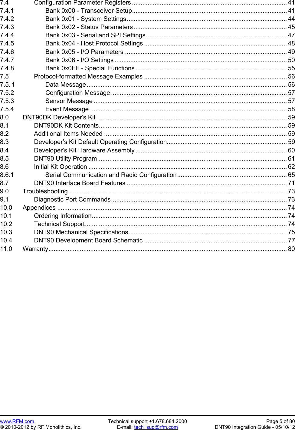 Preliminary   www.RFM.com  Technical support +1.678.684.2000  Page 5 of 80 © 2010-2012 by RF Monolithics, Inc.  E-mail: tech_sup@rfm.com  DNT90 Integration Guide - 05/10/12 7.4     Configuration Parameter Registers ......................................................................................... 41 7.4.1      Bank 0x00 - Transceiver Setup ......................................................................................... 41 7.4.2      Bank 0x01 - System Settings ............................................................................................ 44 7.4.3      Bank 0x02 - Status Parameters ........................................................................................ 45 7.4.4      Bank 0x03 - Serial and SPI Settings ................................................................................. 47 7.4.5      Bank 0x04 - Host Protocol Settings .................................................................................. 48 7.4.6      Bank 0x05 - I/O Parameters ............................................................................................. 49 7.4.7      Bank 0x06 - I/O Settings ................................................................................................... 50 7.4.8      Bank 0x0FF - Special Functions ....................................................................................... 55 7.5     Protocol-formatted Message Examples .................................................................................. 56 7.5. 1      Data Message ................................................................................................................... 56 7.5.2      Configuration Message ..................................................................................................... 57 7.5.3      Sensor Message ............................................................................................................... 57 7.5.4      Event Message ................................................................................................................. 58 8.0   DNT90DK Developer’s Kit ............................................................................................................. 59 8.1     DNT90DK Kit Contents ............................................................................................................ 59 8.2     Additional Items Needed ......................................................................................................... 59 8.3     Developer’s Kit Default Operating Configuration ..................................................................... 59 8.4     Developer’s Kit Hardware Assembly ....................................................................................... 60 8.5     DNT90 Utility Program ............................................................................................................. 61 8.6     Initial Kit Operation .................................................................................................................. 62 8.6.1      Serial Communication and Radio Configuration ...............................................................  65 8.7     DNT90 Interface Board Features ............................................................................................ 71 9.0   Troubleshooting ............................................................................................................................. 73 9.1     Diagnostic Port Commands ..................................................................................................... 73 10.0   Appendices .................................................................................................................................... 74 10.1    Ordering Information ................................................................................................................ 74 10.2    Technical Support .................................................................................................................... 74 10.3    DNT90 Mechanical Specifications ........................................................................................... 75 10.4    DNT90 Development Board Schematic .................................................................................. 77 11.0   Warranty ......................................................................................................................................... 80  