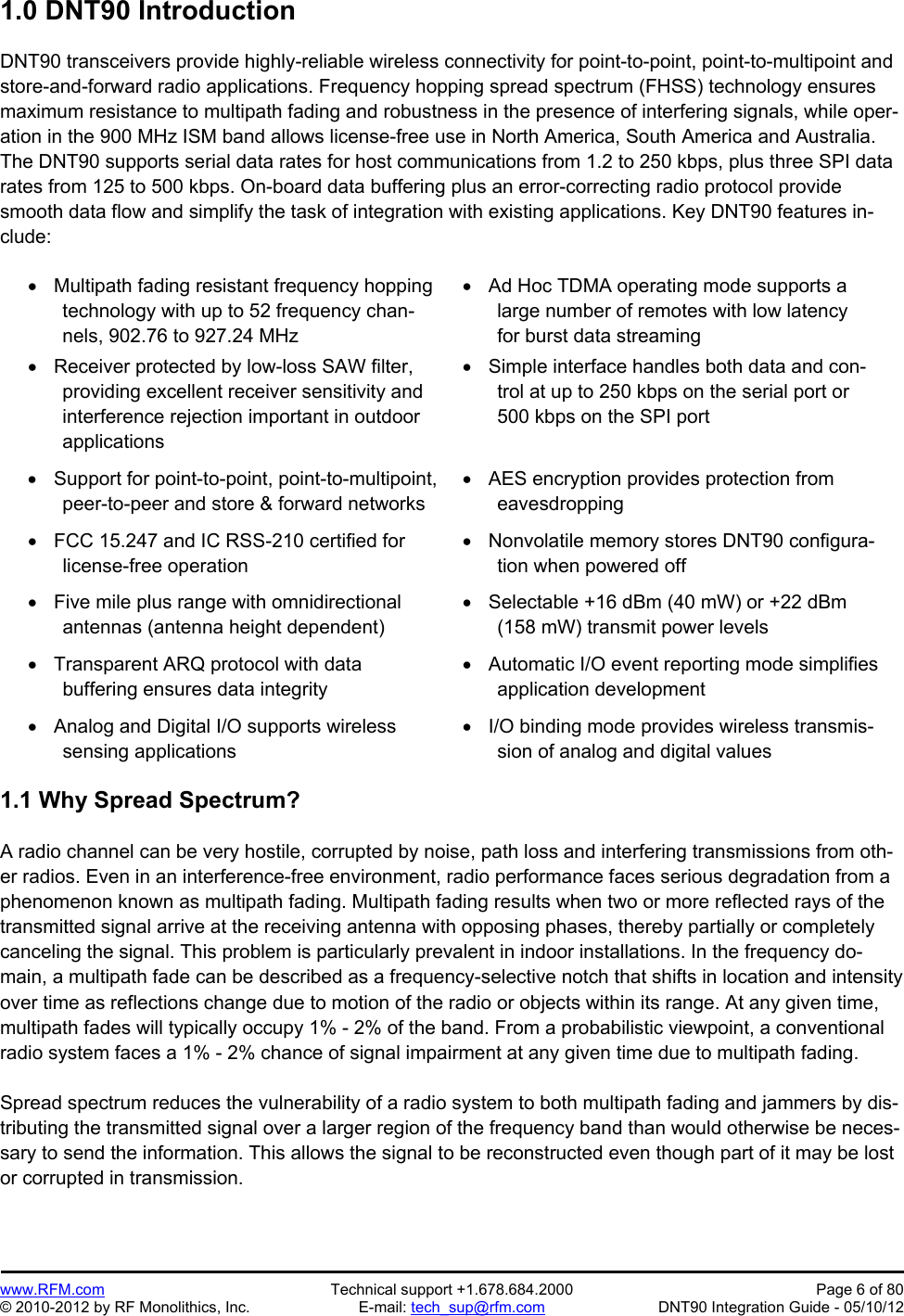 Preliminary   www.RFM.com  Technical support +1.678.684.2000  Page 6 of 80 © 2010-2012 by RF Monolithics, Inc.  E-mail: tech_sup@rfm.com  DNT90 Integration Guide - 05/10/12 1.0 DNT90 Introduction  DNT90 transceivers provide highly-reliable wireless connectivity for point-to-point, point-to-multipoint and store-and-forward radio applications. Frequency hopping spread spectrum (FHSS) technology ensures maximum resistance to multipath fading and robustness in the presence of interfering signals, while oper-ation in the 900 MHz ISM band allows license-free use in North America, South America and Australia. The DNT90 supports serial data rates for host communications from 1.2 to 250 kbps, plus three SPI data rates from 125 to 500 kbps. On-board data buffering plus an error-correcting radio protocol provide smooth data flow and simplify the task of integration with existing applications. Key DNT90 features in-clude:    Multipath fading resistant frequency hopping technology with up to 52 frequency chan-nels, 902.76 to 927.24 MHz   Receiver protected by low-loss SAW filter, providing excellent receiver sensitivity and interference rejection important in outdoor applications   Ad Hoc TDMA operating mode supports a large number of remotes with low latency for burst data streaming   Simple interface handles both data and con-trol at up to 250 kbps on the serial port or 500 kbps on the SPI port   Support for point-to-point, point-to-multipoint,peer-to-peer and store &amp; forward networks   AES encryption provides protection from eavesdropping   FCC 15.247 and IC RSS-210 certified for license-free operation   Nonvolatile memory stores DNT90 configura-tion when powered off   Five mile plus range with omnidirectional antennas (antenna height dependent)  Selectable +16 dBm (40 mW) or +22 dBm (158 mW) transmit power levels   Transparent ARQ protocol with data buffering ensures data integrity   Automatic I/O event reporting mode simplifies application development   Analog and Digital I/O supports wireless sensing applications   I/O binding mode provides wireless transmis-sion of analog and digital values  1.1 Why Spread Spectrum?  A radio channel can be very hostile, corrupted by noise, path loss and interfering transmissions from oth-er radios. Even in an interference-free environment, radio performance faces serious degradation from a phenomenon known as multipath fading. Multipath fading results when two or more reflected rays of the transmitted signal arrive at the receiving antenna with opposing phases, thereby partially or completely canceling the signal. This problem is particularly prevalent in indoor installations. In the frequency do-main, a multipath fade can be described as a frequency-selective notch that shifts in location and intensity over time as reflections change due to motion of the radio or objects within its range. At any given time, multipath fades will typically occupy 1% - 2% of the band. From a probabilistic viewpoint, a conventional radio system faces a 1% - 2% chance of signal impairment at any given time due to multipath fading.  Spread spectrum reduces the vulnerability of a radio system to both multipath fading and jammers by dis-tributing the transmitted signal over a larger region of the frequency band than would otherwise be neces-sary to send the information. This allows the signal to be reconstructed even though part of it may be lost or corrupted in transmission. 
