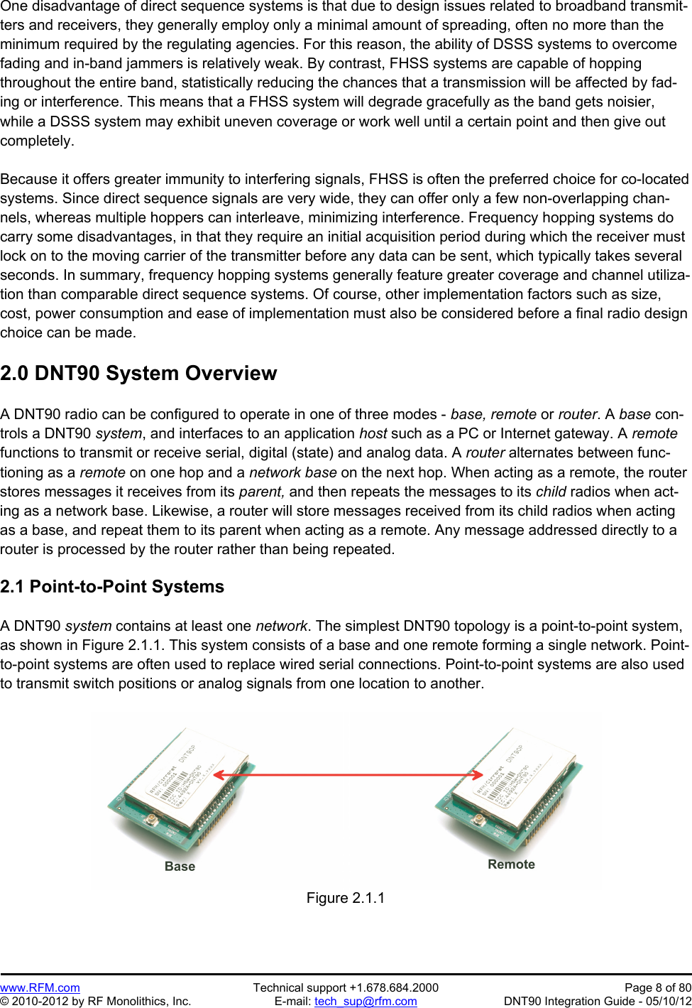 Preliminary   www.RFM.com  Technical support +1.678.684.2000  Page 8 of 80 © 2010-2012 by RF Monolithics, Inc.  E-mail: tech_sup@rfm.com  DNT90 Integration Guide - 05/10/12 One disadvantage of direct sequence systems is that due to design issues related to broadband transmit-ters and receivers, they generally employ only a minimal amount of spreading, often no more than the minimum required by the regulating agencies. For this reason, the ability of DSSS systems to overcome fading and in-band jammers is relatively weak. By contrast, FHSS systems are capable of hopping throughout the entire band, statistically reducing the chances that a transmission will be affected by fad-ing or interference. This means that a FHSS system will degrade gracefully as the band gets noisier, while a DSSS system may exhibit uneven coverage or work well until a certain point and then give out completely.  Because it offers greater immunity to interfering signals, FHSS is often the preferred choice for co-located systems. Since direct sequence signals are very wide, they can offer only a few non-overlapping chan-nels, whereas multiple hoppers can interleave, minimizing interference. Frequency hopping systems do carry some disadvantages, in that they require an initial acquisition period during which the receiver must lock on to the moving carrier of the transmitter before any data can be sent, which typically takes several seconds. In summary, frequency hopping systems generally feature greater coverage and channel utiliza-tion than comparable direct sequence systems. Of course, other implementation factors such as size, cost, power consumption and ease of implementation must also be considered before a final radio design choice can be made.  2.0 DNT90 System Overview  A DNT90 radio can be configured to operate in one of three modes - base, remote or router. A base con-trols a DNT90 system, and interfaces to an application host such as a PC or Internet gateway. A remote functions to transmit or receive serial, digital (state) and analog data. A router alternates between func-tioning as a remote on one hop and a network base on the next hop. When acting as a remote, the router stores messages it receives from its parent, and then repeats the messages to its child radios when act-ing as a network base. Likewise, a router will store messages received from its child radios when acting as a base, and repeat them to its parent when acting as a remote. Any message addressed directly to a router is processed by the router rather than being repeated.  2.1 Point-to-Point Systems  A DNT90 system contains at least one network. The simplest DNT90 topology is a point-to-point system, as shown in Figure 2.1.1. This system consists of a base and one remote forming a single network. Point-to-point systems are often used to replace wired serial connections. Point-to-point systems are also used to transmit switch positions or analog signals from one location to another.   Figure 2.1.1 