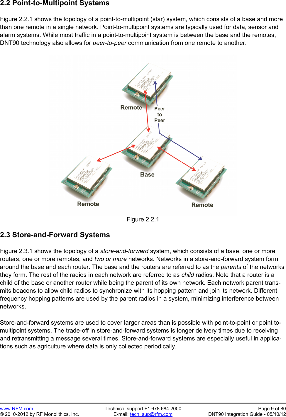 Preliminary   www.RFM.com  Technical support +1.678.684.2000  Page 9 of 80 © 2010-2012 by RF Monolithics, Inc.  E-mail: tech_sup@rfm.com  DNT90 Integration Guide - 05/10/12 2.2 Point-to-Multipoint Systems  Figure 2.2.1 shows the topology of a point-to-multipoint (star) system, which consists of a base and more than one remote in a single network. Point-to-multipoint systems are typically used for data, sensor and alarm systems. While most traffic in a point-to-multipoint system is between the base and the remotes, DNT90 technology also allows for peer-to-peer communication from one remote to another.   Figure 2.2.1  2.3 Store-and-Forward Systems  Figure 2.3.1 shows the topology of a store-and-forward system, which consists of a base, one or more routers, one or more remotes, and two or more networks. Networks in a store-and-forward system form around the base and each router. The base and the routers are referred to as the parents of the networks they form. The rest of the radios in each network are referred to as child radios. Note that a router is a child of the base or another router while being the parent of its own network. Each network parent trans-mits beacons to allow child radios to synchronize with its hopping pattern and join its network. Different frequency hopping patterns are used by the parent radios in a system, minimizing interference between networks.  Store-and-forward systems are used to cover larger areas than is possible with point-to-point or point to-multipoint systems. The trade-off in store-and-forward systems is longer delivery times due to receiving and retransmitting a message several times. Store-and-forward systems are especially useful in applica-tions such as agriculture where data is only collected periodically.  