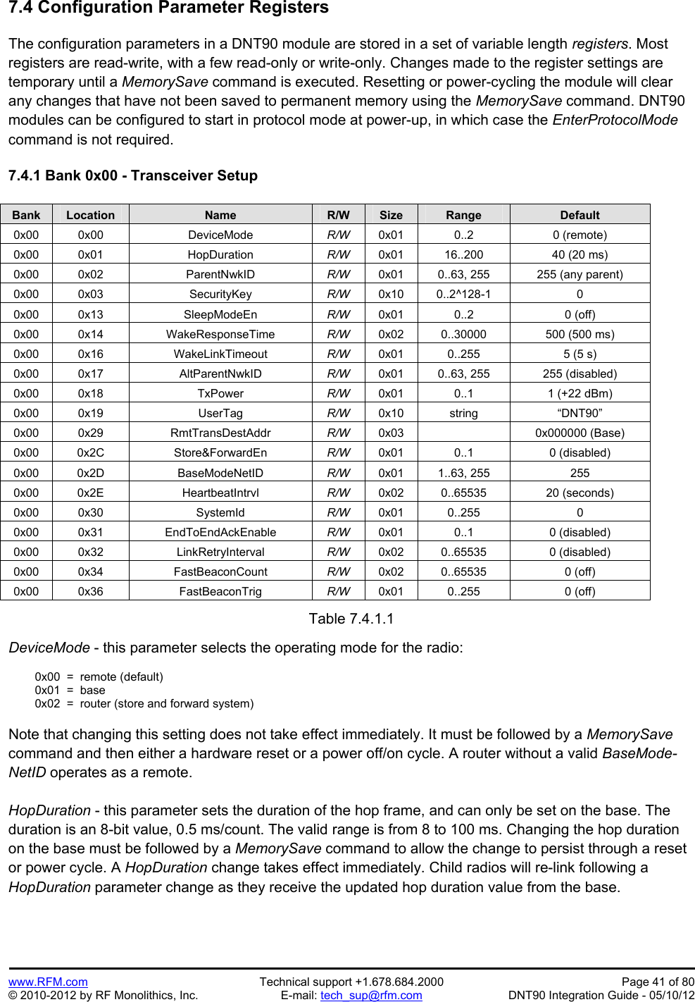 Preliminary   www.RFM.com  Technical support +1.678.684.2000  Page 41 of 80 © 2010-2012 by RF Monolithics, Inc.  E-mail: tech_sup@rfm.com  DNT90 Integration Guide - 05/10/12 7.4 Configuration Parameter Registers  The configuration parameters in a DNT90 module are stored in a set of variable length registers. Most registers are read-write, with a few read-only or write-only. Changes made to the register settings are temporary until a MemorySave command is executed. Resetting or power-cycling the module will clear any changes that have not been saved to permanent memory using the MemorySave command. DNT90 modules can be configured to start in protocol mode at power-up, in which case the EnterProtocolMode command is not required.   7.4.1 Bank 0x00 - Transceiver Setup  Bank Location Name R/W Size Range Default 0x00 0x00  DeviceMode  R/W  0x01 0..2  0 (remote) 0x00 0x01  HopDuration  R/W  0x01  16..200  40 (20 ms) 0x00 0x02  ParentNwkID  R/W  0x01  0..63, 255  255 (any parent) 0x00 0x03  SecurityKey  R/W  0x10 0..2^128-1  0 0x00 0x13  SleepModeEn  R/W  0x01 0..2  0 (off) 0x00 0x14  WakeResponseTime  R/W  0x02  0..30000  500 (500 ms) 0x00 0x16  WakeLinkTimeout  R/W  0x01  0..255  5 (5 s)  0x00 0x17  AltParentNwkID  R/W  0x01  0..63, 255  255 (disabled) 0x00 0x18  TxPower  R/W  0x01  0..1  1 (+22 dBm) 0x00 0x19  UserTag  R/W  0x10 string  “DNT90” 0x00 0x29  RmtTransDestAddr  R/W  0x03   0x000000 (Base) 0x00 0x2C  Store&amp;ForwardEn  R/W  0x01 0..1  0 (disabled) 0x00 0x2D  BaseModeNetID  R/W  0x01 1..63, 255  255 0x00 0x2E  HeartbeatIntrvl  R/W  0x02 0..65535  20 (seconds) 0x00 0x30  SystemId  R/W  0x01 0..255  0 0x00 0x31  EndToEndAckEnable  R/W  0x01 0..1  0 (disabled) 0x00 0x32  LinkRetryInterval  R/W  0x02 0..65535  0 (disabled) 0x00 0x34  FastBeaconCount  R/W  0x02 0..65535  0 (off) 0x00 0x36  FastBeaconTrig  R/W  0x01 0..255  0 (off)  Table 7.4.1.1  DeviceMode - this parameter selects the operating mode for the radio:    0x00  =  remote (default)   0x01  =  base   0x02  =  router (store and forward system)   Note that changing this setting does not take effect immediately. It must be followed by a MemorySave command and then either a hardware reset or a power off/on cycle. A router without a valid BaseMode-NetID operates as a remote.  HopDuration - this parameter sets the duration of the hop frame, and can only be set on the base. The duration is an 8-bit value, 0.5 ms/count. The valid range is from 8 to 100 ms. Changing the hop duration on the base must be followed by a MemorySave command to allow the change to persist through a reset or power cycle. A HopDuration change takes effect immediately. Child radios will re-link following a HopDuration parameter change as they receive the updated hop duration value from the base.  
