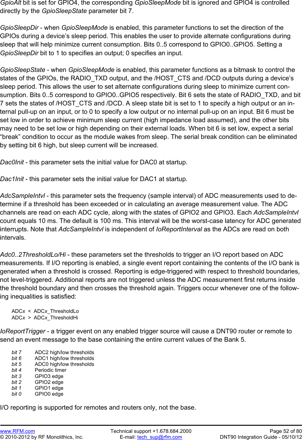 Preliminary   www.RFM.com  Technical support +1.678.684.2000  Page 52 of 80 © 2010-2012 by RF Monolithics, Inc.  E-mail: tech_sup@rfm.com  DNT90 Integration Guide - 05/10/12 GpioAlt bit is set for GPIO4, the corresponding GpioSleepMode bit is ignored and GPIO4 is controlled directly by the GpioSleepState parameter bit 7.  GpioSleepDir - when GpioSleepMode is enabled, this parameter functions to set the direction of the GPIOs during a device’s sleep period. This enables the user to provide alternate configurations during sleep that will help minimize current consumption. Bits 0..5 correspond to GPIO0..GPIO5. Setting a GpioSleepDir bit to 1 to specifies an output; 0 specifies an input.  GpioSleepState - when GpioSleepMode is enabled, this parameter functions as a bitmask to control the states of the GPIOs, the RADIO_TXD output, and the /HOST_CTS and /DCD outputs during a device’s sleep period. This allows the user to set alternate configurations during sleep to minimize current con-sumption. Bits 0..5 correspond to GPIO0..GPIO5 respectively. Bit 6 sets the state of RADIO_TXD, and bit 7 sets the states of /HOST_CTS and /DCD. A sleep state bit is set to 1 to specify a high output or an in-ternal pull-up on an input, or to 0 to specify a low output or no internal pull-up on an input. Bit 6 must be set low in order to achieve minimum sleep current (high impedance load assumed), and the other bits may need to be set low or high depending on their external loads. When bit 6 is set low, expect a serial “break” condition to occur as the module wakes from sleep. The serial break condition can be eliminated by setting bit 6 high, but sleep current will be increased.  Dac0Init - this parameter sets the initial value for DAC0 at startup.  Dac1Init - this parameter sets the initial value for DAC1 at startup.  AdcSampleIntvl - this parameter sets the frequency (sample interval) of ADC measurements used to de-termine if a threshold has been exceeded or in calculating an average measurement value. The ADC channels are read on each ADC cycle, along with the states of GPIO2 and GPIO3. Each AdcSampleIntvl count equals 10 ms. The default is 100 ms. This interval will be the worst-case latency for ADC generated interrupts. Note that AdcSampleIntvl is independent of IoReportInterval as the ADCs are read on both intervals.  Adc0..2ThresholdLo/Hi - these parameters set the thresholds to trigger an I/O report based on ADC measurements. If I/O reporting is enabled, a single event report containing the contents of the I/O bank is generated when a threshold is crossed. Reporting is edge-triggered with respect to threshold boundaries, not level-triggered. Additional reports are not triggered unless the ADC measurement first returns inside the threshold boundary and then crosses the threshold again. Triggers occur whenever one of the follow-ing inequalities is satisfied:   ADCx  &lt;  ADCx_ThresholdLo  ADCx  &gt;  ADCx_ThresholdHi  IoReportTrigger - a trigger event on any enabled trigger source will cause a DNT90 router or remote to send an event message to the base containing the entire current values of the Bank 5.   bit 7   ADC2 high/low thresholds  bit 6   ADC1 high/low thresholds  bit 5   ADC0 high/low thresholds  bit 4  Periodic timer  bit 3  GPIO3 edge  bit 2  GPIO2 edge  bit 1  GPIO1 edge  bit 0  GPIO0 edge  I/O reporting is supported for remotes and routers only, not the base. 