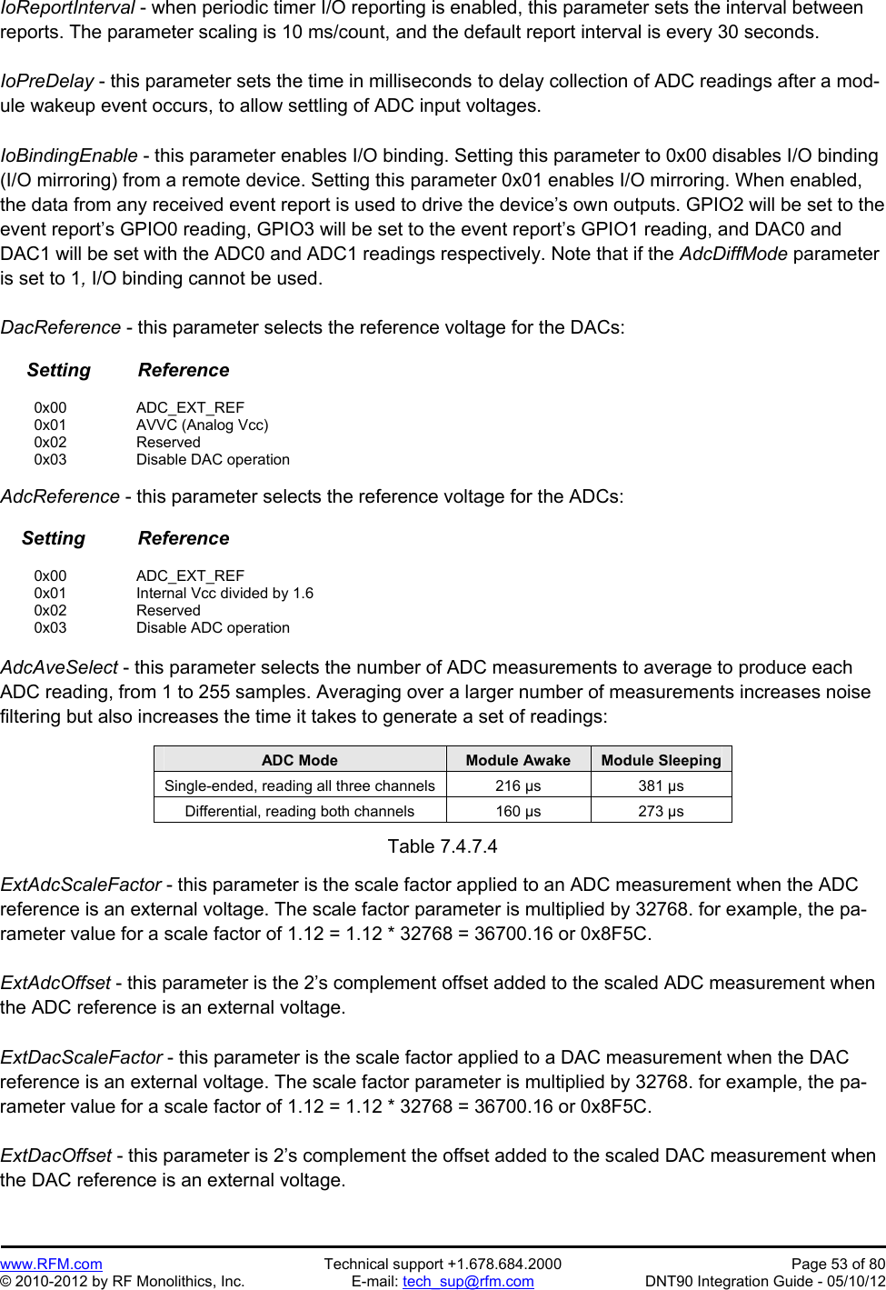 Preliminary   www.RFM.com  Technical support +1.678.684.2000  Page 53 of 80 © 2010-2012 by RF Monolithics, Inc.  E-mail: tech_sup@rfm.com  DNT90 Integration Guide - 05/10/12 IoReportInterval - when periodic timer I/O reporting is enabled, this parameter sets the interval between reports. The parameter scaling is 10 ms/count, and the default report interval is every 30 seconds.  IoPreDelay - this parameter sets the time in milliseconds to delay collection of ADC readings after a mod-ule wakeup event occurs, to allow settling of ADC input voltages.  IoBindingEnable - this parameter enables I/O binding. Setting this parameter to 0x00 disables I/O binding (I/O mirroring) from a remote device. Setting this parameter 0x01 enables I/O mirroring. When enabled, the data from any received event report is used to drive the device’s own outputs. GPIO2 will be set to the event report’s GPIO0 reading, GPIO3 will be set to the event report’s GPIO1 reading, and DAC0 and DAC1 will be set with the ADC0 and ADC1 readings respectively. Note that if the AdcDiffMode parameter is set to 1, I/O binding cannot be used.  DacReference - this parameter selects the reference voltage for the DACs:       Setting         Reference   0x00   ADC_EXT_REF  0x01   AVVC (Analog Vcc)  0x02   Reserved  0x03   Disable DAC operation  AdcReference - this parameter selects the reference voltage for the ADCs:      Setting          Reference   0x00   ADC_EXT_REF   0x01     Internal Vcc divided by 1.6  0x02   Reserved  0x03   Disable ADC operation  AdcAveSelect - this parameter selects the number of ADC measurements to average to produce each ADC reading, from 1 to 255 samples. Averaging over a larger number of measurements increases noise filtering but also increases the time it takes to generate a set of readings:  ADC Mode  Module Awake  Module Sleeping Single-ended, reading all three channels  216 µs  381 µs Differential, reading both channels  160 µs  273 µs  Table 7.4.7.4  ExtAdcScaleFactor - this parameter is the scale factor applied to an ADC measurement when the ADC reference is an external voltage. The scale factor parameter is multiplied by 32768. for example, the pa-rameter value for a scale factor of 1.12 = 1.12 * 32768 = 36700.16 or 0x8F5C.  ExtAdcOffset - this parameter is the 2’s complement offset added to the scaled ADC measurement when the ADC reference is an external voltage.   ExtDacScaleFactor - this parameter is the scale factor applied to a DAC measurement when the DAC reference is an external voltage. The scale factor parameter is multiplied by 32768. for example, the pa-rameter value for a scale factor of 1.12 = 1.12 * 32768 = 36700.16 or 0x8F5C.  ExtDacOffset - this parameter is 2’s complement the offset added to the scaled DAC measurement when the DAC reference is an external voltage. 
