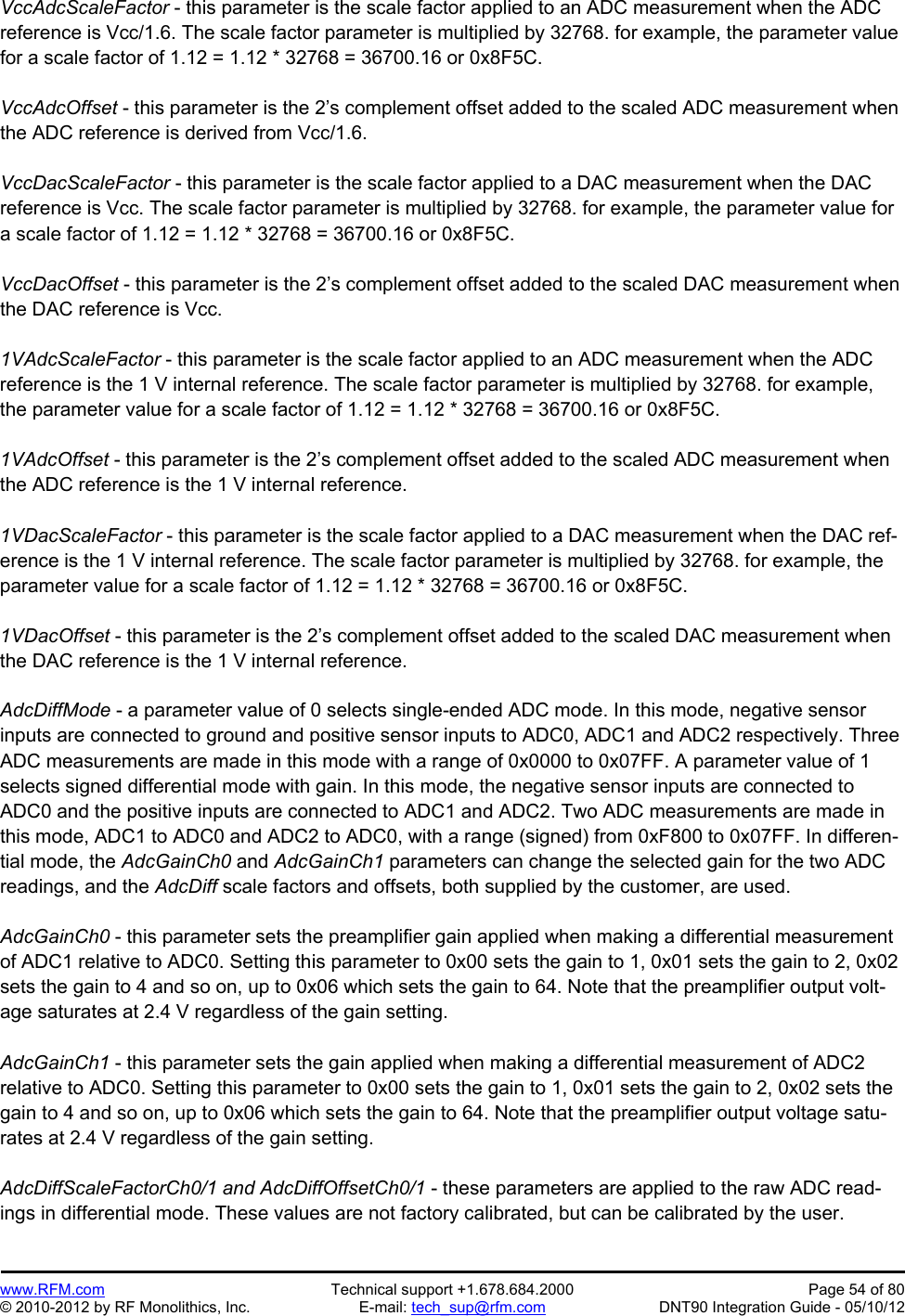 Preliminary   www.RFM.com  Technical support +1.678.684.2000  Page 54 of 80 © 2010-2012 by RF Monolithics, Inc.  E-mail: tech_sup@rfm.com  DNT90 Integration Guide - 05/10/12 VccAdcScaleFactor - this parameter is the scale factor applied to an ADC measurement when the ADC reference is Vcc/1.6. The scale factor parameter is multiplied by 32768. for example, the parameter value for a scale factor of 1.12 = 1.12 * 32768 = 36700.16 or 0x8F5C.  VccAdcOffset - this parameter is the 2’s complement offset added to the scaled ADC measurement when the ADC reference is derived from Vcc/1.6.  VccDacScaleFactor - this parameter is the scale factor applied to a DAC measurement when the DAC reference is Vcc. The scale factor parameter is multiplied by 32768. for example, the parameter value for a scale factor of 1.12 = 1.12 * 32768 = 36700.16 or 0x8F5C.  VccDacOffset - this parameter is the 2’s complement offset added to the scaled DAC measurement when the DAC reference is Vcc.   1VAdcScaleFactor - this parameter is the scale factor applied to an ADC measurement when the ADC reference is the 1 V internal reference. The scale factor parameter is multiplied by 32768. for example, the parameter value for a scale factor of 1.12 = 1.12 * 32768 = 36700.16 or 0x8F5C.  1VAdcOffset - this parameter is the 2’s complement offset added to the scaled ADC measurement when the ADC reference is the 1 V internal reference.   1VDacScaleFactor - this parameter is the scale factor applied to a DAC measurement when the DAC ref-erence is the 1 V internal reference. The scale factor parameter is multiplied by 32768. for example, the parameter value for a scale factor of 1.12 = 1.12 * 32768 = 36700.16 or 0x8F5C.  1VDacOffset - this parameter is the 2’s complement offset added to the scaled DAC measurement when the DAC reference is the 1 V internal reference.   AdcDiffMode - a parameter value of 0 selects single-ended ADC mode. In this mode, negative sensor inputs are connected to ground and positive sensor inputs to ADC0, ADC1 and ADC2 respectively. Three ADC measurements are made in this mode with a range of 0x0000 to 0x07FF. A parameter value of 1 selects signed differential mode with gain. In this mode, the negative sensor inputs are connected to ADC0 and the positive inputs are connected to ADC1 and ADC2. Two ADC measurements are made in this mode, ADC1 to ADC0 and ADC2 to ADC0, with a range (signed) from 0xF800 to 0x07FF. In differen-tial mode, the AdcGainCh0 and AdcGainCh1 parameters can change the selected gain for the two ADC readings, and the AdcDiff scale factors and offsets, both supplied by the customer, are used.  AdcGainCh0 - this parameter sets the preamplifier gain applied when making a differential measurement of ADC1 relative to ADC0. Setting this parameter to 0x00 sets the gain to 1, 0x01 sets the gain to 2, 0x02 sets the gain to 4 and so on, up to 0x06 which sets the gain to 64. Note that the preamplifier output volt-age saturates at 2.4 V regardless of the gain setting.  AdcGainCh1 - this parameter sets the gain applied when making a differential measurement of ADC2 relative to ADC0. Setting this parameter to 0x00 sets the gain to 1, 0x01 sets the gain to 2, 0x02 sets the gain to 4 and so on, up to 0x06 which sets the gain to 64. Note that the preamplifier output voltage satu-rates at 2.4 V regardless of the gain setting.  AdcDiffScaleFactorCh0/1 and AdcDiffOffsetCh0/1 - these parameters are applied to the raw ADC read-ings in differential mode. These values are not factory calibrated, but can be calibrated by the user. 