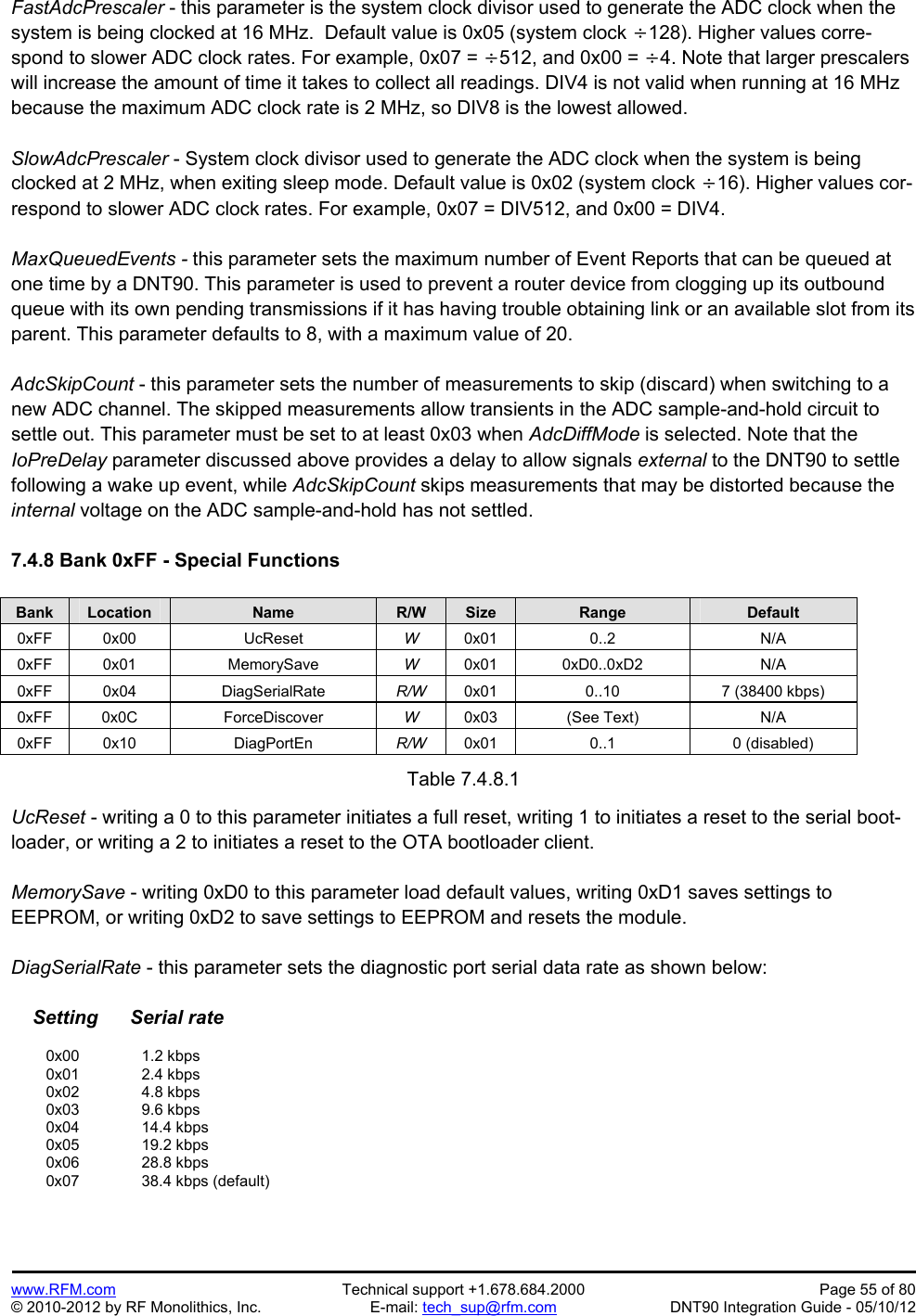 Preliminary   www.RFM.com  Technical support +1.678.684.2000  Page 55 of 80 © 2010-2012 by RF Monolithics, Inc.  E-mail: tech_sup@rfm.com  DNT90 Integration Guide - 05/10/12 FastAdcPrescaler - this parameter is the system clock divisor used to generate the ADC clock when the system is being clocked at 16 MHz.  Default value is 0x05 (system clock 128). Higher values corre-spond to slower ADC clock rates. For example, 0x07 = 512, and 0x00 = 4. Note that larger prescalers will increase the amount of time it takes to collect all readings. DIV4 is not valid when running at 16 MHz because the maximum ADC clock rate is 2 MHz, so DIV8 is the lowest allowed.  SlowAdcPrescaler - System clock divisor used to generate the ADC clock when the system is being clocked at 2 MHz, when exiting sleep mode. Default value is 0x02 (system clock 16). Higher values cor-respond to slower ADC clock rates. For example, 0x07 = DIV512, and 0x00 = DIV4.  MaxQueuedEvents - this parameter sets the maximum number of Event Reports that can be queued at one time by a DNT90. This parameter is used to prevent a router device from clogging up its outbound queue with its own pending transmissions if it has having trouble obtaining link or an available slot from its parent. This parameter defaults to 8, with a maximum value of 20.  AdcSkipCount - this parameter sets the number of measurements to skip (discard) when switching to a new ADC channel. The skipped measurements allow transients in the ADC sample-and-hold circuit to settle out. This parameter must be set to at least 0x03 when AdcDiffMode is selected. Note that the IoPreDelay parameter discussed above provides a delay to allow signals external to the DNT90 to settle following a wake up event, while AdcSkipCount skips measurements that may be distorted because the internal voltage on the ADC sample-and-hold has not settled.  7.4.8 Bank 0xFF - Special Functions  Bank Location Name R/W Size Range Default 0xFF 0x00  UcReset  W  0x01 0..2  N/A 0xFF 0x01  MemorySave  W  0x01 0xD0..0xD2  N/A 0xFF 0x04  DiagSerialRate  R/W  0x01  0..10  7 (38400 kbps) 0xFF 0x0C  ForceDiscover  W  0x03 (See Text)  N/A 0xFF 0x10  DiagPortEn  R/W  0x01 0..1  0 (disabled)  Table 7.4.8.1  UcReset - writing a 0 to this parameter initiates a full reset, writing 1 to initiates a reset to the serial boot-loader, or writing a 2 to initiates a reset to the OTA bootloader client.  MemorySave - writing 0xD0 to this parameter load default values, writing 0xD1 saves settings to EEPROM, or writing 0xD2 to save settings to EEPROM and resets the module.  DiagSerialRate - this parameter sets the diagnostic port serial data rate as shown below:      Setting      Serial rate   0x00   1.2 kbps  0x01   2.4 kbps  0x02   4.8 kbps  0x03   9.6 kbps  0x04   14.4 kbps  0x05   19.2 kbps  0x06   28.8 kbps  0x07   38.4 kbps (default) 