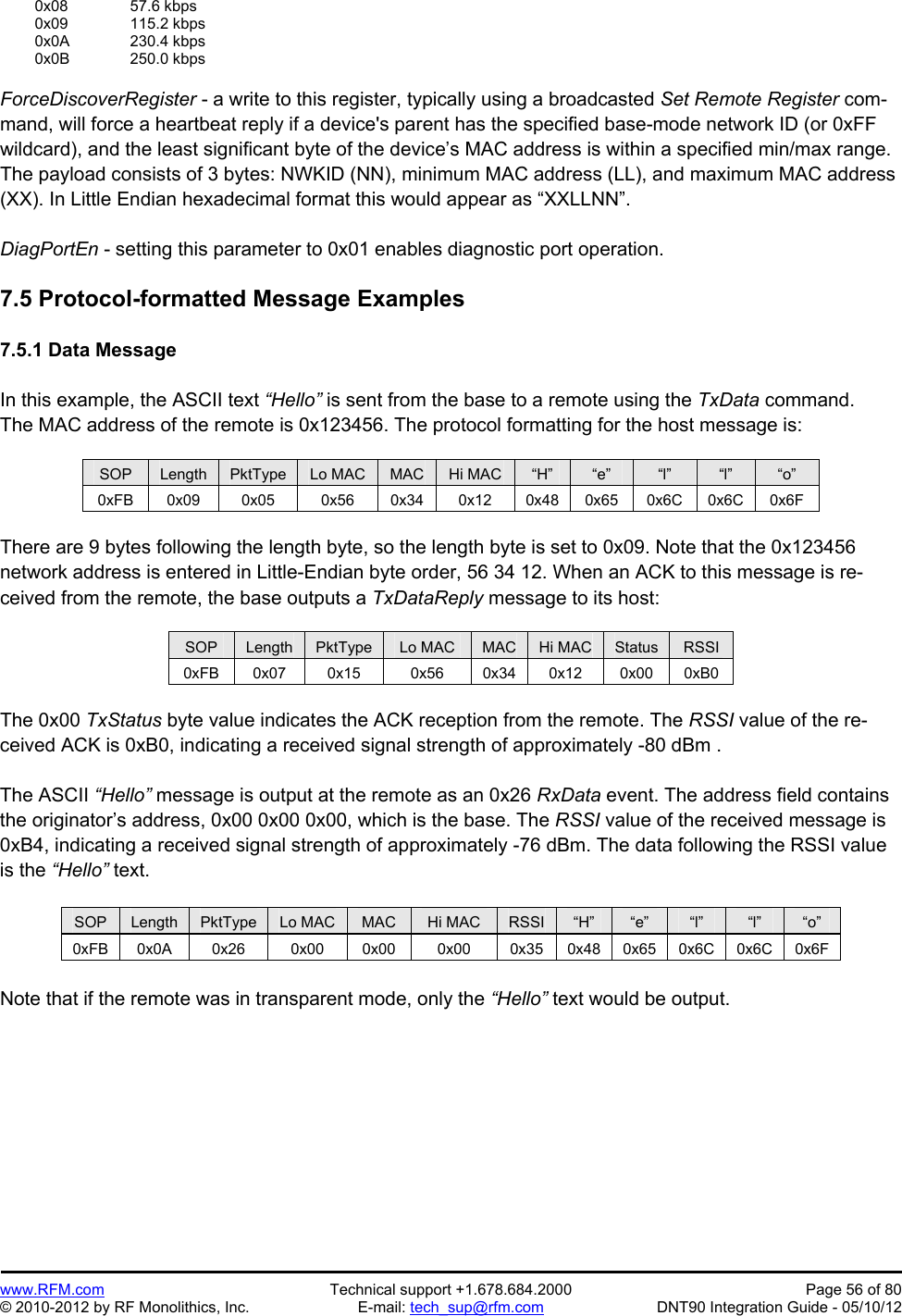 Preliminary   www.RFM.com  Technical support +1.678.684.2000  Page 56 of 80 © 2010-2012 by RF Monolithics, Inc.  E-mail: tech_sup@rfm.com  DNT90 Integration Guide - 05/10/12  0x08   57.6 kbps  0x09   115.2 kbps  0x0A  230.4 kbps  0x0B  250.0 kbps  ForceDiscoverRegister - a write to this register, typically using a broadcasted Set Remote Register com-mand, will force a heartbeat reply if a device&apos;s parent has the specified base-mode network ID (or 0xFF wildcard), and the least significant byte of the device’s MAC address is within a specified min/max range. The payload consists of 3 bytes: NWKID (NN), minimum MAC address (LL), and maximum MAC address (XX). In Little Endian hexadecimal format this would appear as “XXLLNN”.  DiagPortEn - setting this parameter to 0x01 enables diagnostic port operation.  7.5 Protocol-formatted Message Examples  7.5.1 Data Message  In this example, the ASCII text “Hello” is sent from the base to a remote using the TxData command. The MAC address of the remote is 0x123456. The protocol formatting for the host message is:  SOP  Length  PktType  Lo MAC  MAC  Hi MAC  “H”  “e”  “l”  “l”  “o” 0xFB 0x09  0x05  0x56  0x34 0x12 0x48 0x65 0x6C 0x6C 0x6F  There are 9 bytes following the length byte, so the length byte is set to 0x09. Note that the 0x123456 network address is entered in Little-Endian byte order, 56 34 12. When an ACK to this message is re-ceived from the remote, the base outputs a TxDataReply message to its host:  SOP  Length  PktType  Lo MAC  MAC  Hi MAC  Status  RSSI 0xFB 0x07  0x15  0x56  0x34 0x12  0x00 0xB0  The 0x00 TxStatus byte value indicates the ACK reception from the remote. The RSSI value of the re-ceived ACK is 0xB0, indicating a received signal strength of approximately -80 dBm .  The ASCII “Hello” message is output at the remote as an 0x26 RxData event. The address field contains the originator’s address, 0x00 0x00 0x00, which is the base. The RSSI value of the received message is 0xB4, indicating a received signal strength of approximately -76 dBm. The data following the RSSI value is the “Hello” text.  SOP  Length  PktType  Lo MAC  MAC  Hi MAC  RSSI  “H”  “e”  “l”  “l”  “o” 0xFB 0x0A  0x26  0x00  0x00  0x00  0x35  0x48 0x65 0x6C 0x6C 0x6F  Note that if the remote was in transparent mode, only the “Hello” text would be output.  