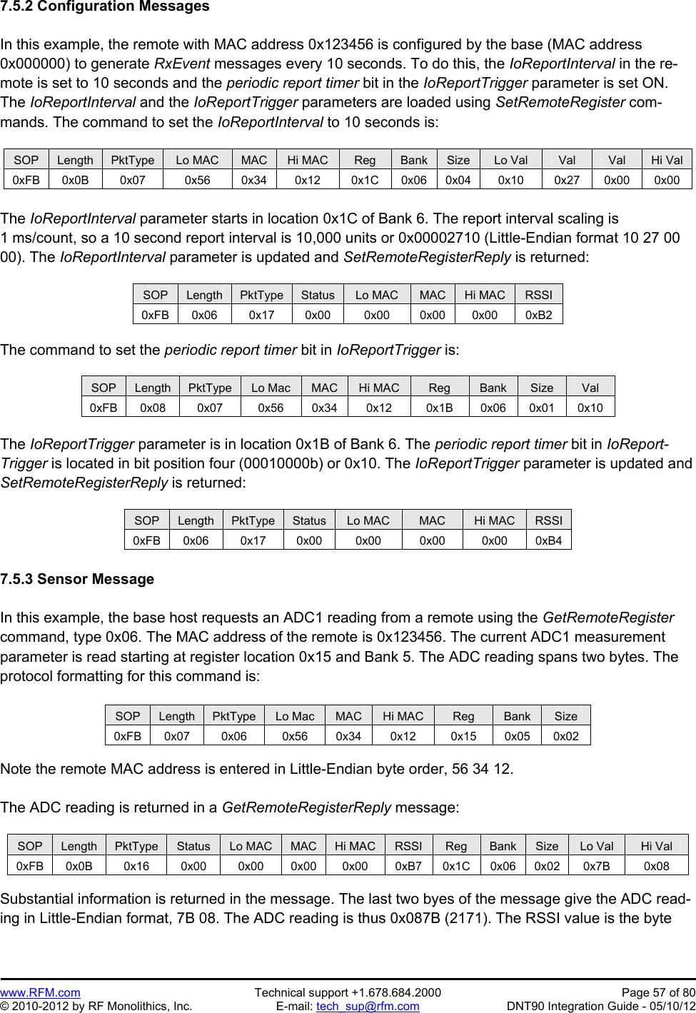 Preliminary   www.RFM.com  Technical support +1.678.684.2000  Page 57 of 80 © 2010-2012 by RF Monolithics, Inc.  E-mail: tech_sup@rfm.com  DNT90 Integration Guide - 05/10/12 7.5.2 Configuration Messages  In this example, the remote with MAC address 0x123456 is configured by the base (MAC address 0x000000) to generate RxEvent messages every 10 seconds. To do this, the IoReportInterval in the re-mote is set to 10 seconds and the periodic report timer bit in the IoReportTrigger parameter is set ON. The IoReportInterval and the IoReportTrigger parameters are loaded using SetRemoteRegister com-mands. The command to set the IoReportInterval to 10 seconds is:  SOP  Length  PktType  Lo MAC  MAC  Hi MAC  Reg  Bank  Size  Lo Val  Val  Val  Hi Val 0xFB 0x0B  0x07  0x56  0x34 0x12  0x1C 0x06 0x04 0x10  0x27 0x00 0x00  The IoReportInterval parameter starts in location 0x1C of Bank 6. The report interval scaling is 1 ms/count, so a 10 second report interval is 10,000 units or 0x00002710 (Little-Endian format 10 27 00 00). The IoReportInterval parameter is updated and SetRemoteRegisterReply is returned:  SOP  Length  PktType  Status  Lo MAC  MAC  Hi MAC  RSSI 0xFB 0x06  0x17  0x00  0x00 0x00 0x00 0xB2  The command to set the periodic report timer bit in IoReportTrigger is:  SOP  Length  PktType  Lo Mac  MAC  Hi MAC  Reg  Bank  Size  Val 0xFB 0x08  0x07  0x56  0x34  0x12 0x1B 0x06 0x01 0x10  The IoReportTrigger parameter is in location 0x1B of Bank 6. The periodic report timer bit in IoReport-Trigger is located in bit position four (00010000b) or 0x10. The IoReportTrigger parameter is updated and SetRemoteRegisterReply is returned:  SOP  Length  PktType  Status  Lo MAC  MAC  Hi MAC  RSSI 0xFB 0x06  0x17  0x00  0x00 0x00 0x00 0xB4  7.5.3 Sensor Message  In this example, the base host requests an ADC1 reading from a remote using the GetRemoteRegister command, type 0x06. The MAC address of the remote is 0x123456. The current ADC1 measurement parameter is read starting at register location 0x15 and Bank 5. The ADC reading spans two bytes. The protocol formatting for this command is:  SOP  Length  PktType  Lo Mac  MAC  Hi MAC  Reg  Bank  Size 0xFB 0x07  0x06  0x56  0x34 0x12  0x15 0x05 0x02  Note the remote MAC address is entered in Little-Endian byte order, 56 34 12.  The ADC reading is returned in a GetRemoteRegisterReply message:  SOP  Length  PktType  Status  Lo MAC  MAC  Hi MAC  RSSI  Reg  Bank  Size  Lo Val  Hi Val 0xFB 0x0B  0x16  0x00  0x00 0x00 0x00 0xB7 0x1C 0x06 0x02  0x7B  0x08  Substantial information is returned in the message. The last two byes of the message give the ADC read-ing in Little-Endian format, 7B 08. The ADC reading is thus 0x087B (2171). The RSSI value is the byte 