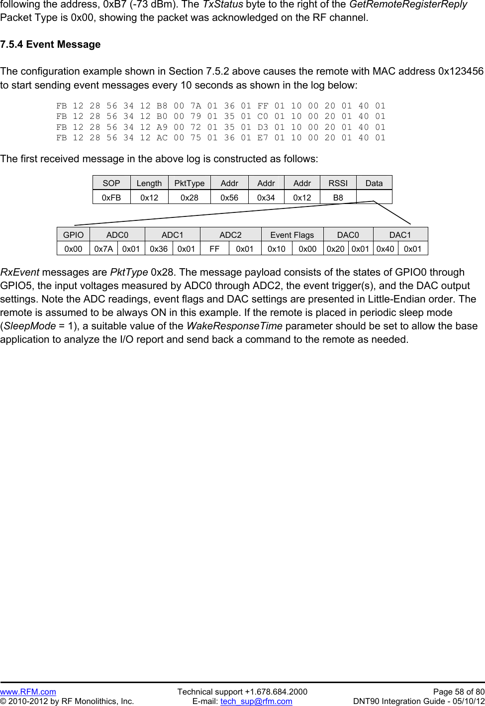 Preliminary   www.RFM.com  Technical support +1.678.684.2000  Page 58 of 80 © 2010-2012 by RF Monolithics, Inc.  E-mail: tech_sup@rfm.com  DNT90 Integration Guide - 05/10/12 following the address, 0xB7 (-73 dBm). The TxStatus byte to the right of the GetRemoteRegisterReply Packet Type is 0x00, showing the packet was acknowledged on the RF channel.  7.5.4 Event Message  The configuration example shown in Section 7.5.2 above causes the remote with MAC address 0x123456 to start sending event messages every 10 seconds as shown in the log below:  FB 12 28 56 34 12 B8 00 7A 01 36 01 FF 01 10 00 20 01 40 01 FB 12 28 56 34 12 B0 00 79 01 35 01 C0 01 10 00 20 01 40 01 FB 12 28 56 34 12 A9 00 72 01 35 01 D3 01 10 00 20 01 40 01 FB 12 28 56 34 12 AC 00 75 01 36 01 E7 01 10 00 20 01 40 01  The first received message in the above log is constructed as follows:  SOP  Length  PktType  Addr  Addr  Addr  RSSI  Data 0xFB 0x12  0x28  0x56 0x34 0x12  B8     GPIO  ADC0  ADC1  ADC2  Event Flags  DAC0  DAC1 0x00  0x7A 0x01 0x36 0x01  FF  0x01 0x10 0x00 0x20 0x01 0x40 0x01  RxEvent messages are PktType 0x28. The message payload consists of the states of GPIO0 through GPIO5, the input voltages measured by ADC0 through ADC2, the event trigger(s), and the DAC output settings. Note the ADC readings, event flags and DAC settings are presented in Little-Endian order. The remote is assumed to be always ON in this example. If the remote is placed in periodic sleep mode (SleepMode = 1), a suitable value of the WakeResponseTime parameter should be set to allow the base application to analyze the I/O report and send back a command to the remote as needed. 