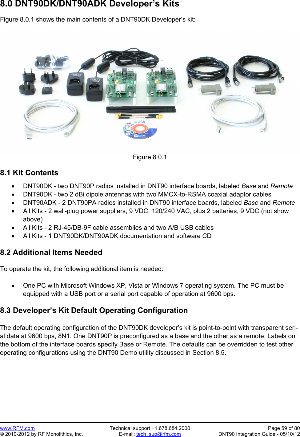 Preliminary   www.RFM.com  Technical support +1.678.684.2000  Page 59 of 80 © 2010-2012 by RF Monolithics, Inc.  E-mail: tech_sup@rfm.com  DNT90 Integration Guide - 05/10/12 8.0 DNT90DK/DNT90ADK Developer’s Kits  Figure 8.0.1 shows the main contents of a DNT90DK Developer’s kit:  Figure 8.0.1  8.1 Kit Contents    DNT90DK - two DNT90P radios installed in DNT90 interface boards, labeled Base and Remote   DNT90DK - two 2 dBi dipole antennas with two MMCX-to-RSMA coaxial adaptor cables   DNT90ADK - 2 DNT90PA radios installed in DNT90 interface boards, labeled Base and Remote   All Kits - 2 wall-plug power suppliers, 9 VDC, 120/240 VAC, plus 2 batteries, 9 VDC (not show above)   All Kits - 2 RJ-45/DB-9F cable assemblies and two A/B USB cables   All Kits - 1 DNT90DK/DNT90ADK documentation and software CD  8.2 Additional Items Needed  To operate the kit, the following additional item is needed:    One PC with Microsoft Windows XP, Vista or Windows 7 operating system. The PC must be equipped with a USB port or a serial port capable of operation at 9600 bps.  8.3 Developer’s Kit Default Operating Configuration  The default operating configuration of the DNT90DK developer’s kit is point-to-point with transparent seri-al data at 9600 bps, 8N1. One DNT90P is preconfigured as a base and the other as a remote. Labels on the bottom of the interface boards specify Base or Remote. The defaults can be overridden to test other operating configurations using the DNT90 Demo utility discussed in Section 8.5.  