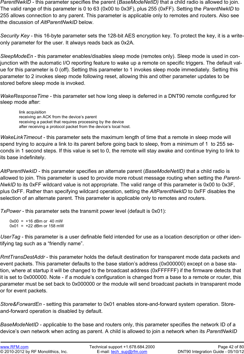 Preliminary   www.RFM.com  Technical support +1.678.684.2000  Page 42 of 80 © 2010-2012 by RF Monolithics, Inc.  E-mail: tech_sup@rfm.com  DNT90 Integration Guide - 05/10/12 ParentNwkID - this parameter specifies the parent (BaseModeNetID) that a child radio is allowed to join. The valid range of this parameter is 0 to 63 (0x00 to 0x3F), plus 255 (0xFF). Setting the ParentNwkID to 255 allows connection to any parent. This parameter is applicable only to remotes and routers. Also see the discussion of AltParentNwkID below.  Security Key - this 16-byte parameter sets the 128-bit AES encryption key. To protect the key, it is a write-only parameter for the user. It always reads back as 0x2A.  SleepModeEn - this parameter enables/disables sleep mode (remotes only). Sleep mode is used in con-junction with the automatic I/O reporting feature to wake up a remote on specific triggers. The default val-ue for this parameter is 0 (off). Setting this parameter to 1 invokes sleep mode immediately. Setting this parameter to 2 invokes sleep mode following reset, allowing this and other parameter updates to be stored before sleep mode is invoked.  WakeResponseTime - this parameter set how long sleep is deferred in a DNT90 remote configured for sleep mode after:  link acquisition receiving an ACK from the device’s parent receiving a packet that requires processing by the device after receiving a protocol packet from the device’s local host.  WakeLinkTimeout - this parameter sets the maximum length of time that a remote in sleep mode will spend trying to acquire a link to its parent before going back to sleep, from a minimum of 1  to 255 se-conds in 1 second steps. If this value is set to 0, the remote will stay awake and continue trying to link to its base indefinitely.  AltParentNwkID - this parameter specifies an alternate parent (BaseModeNetID) that a child radio is allowed to join. This parameter is used to provide more robust message routing when setting the Parent-NwkID to its 0xFF wildcard value is not appropriate. The valid range of this parameter is 0x00 to 0x3F, plus 0xFF. Rather than specifying wildcard operation, setting the AltParentNwkID to 0xFF disables the selection of an alternate parent. This parameter is applicable only to remotes and routers.  TxPower - this parameter sets the transmit power level (default is 0x01):    0x00  =  +16 dBm or  40 mW   0x01  =  +22 dBm or 158 mW  UserTag - this parameter is a user definable field intended for use as a location description or other iden-tifying tag such as a “friendly name”.  RmtTransDestAddr - this parameter holds the default destination for transparent mode data packets and event packets. This parameter defaults to the base station’s address (0x000000) except on a base sta-tion, where at startup it will be changed to the broadcast address (0xFFFFFF) if the firmware detects that it is set to 0x000000. Note - if a module’s configuration is changed from a base to a remote or router, this parameter must be set back to 0x000000 or the module will send broadcast packets in transparent mode or for event packets.  Store&amp;ForwardEn - setting this parameter to 0x01 enables store-and-forward system operation. Store-and-forward operation is disabled by default.  BaseModeNetID - applicable to the base and routers only, this parameter specifies the network ID of a device’s own network when acting as parent. A child is allowed to join a network when its ParentNwkID 
