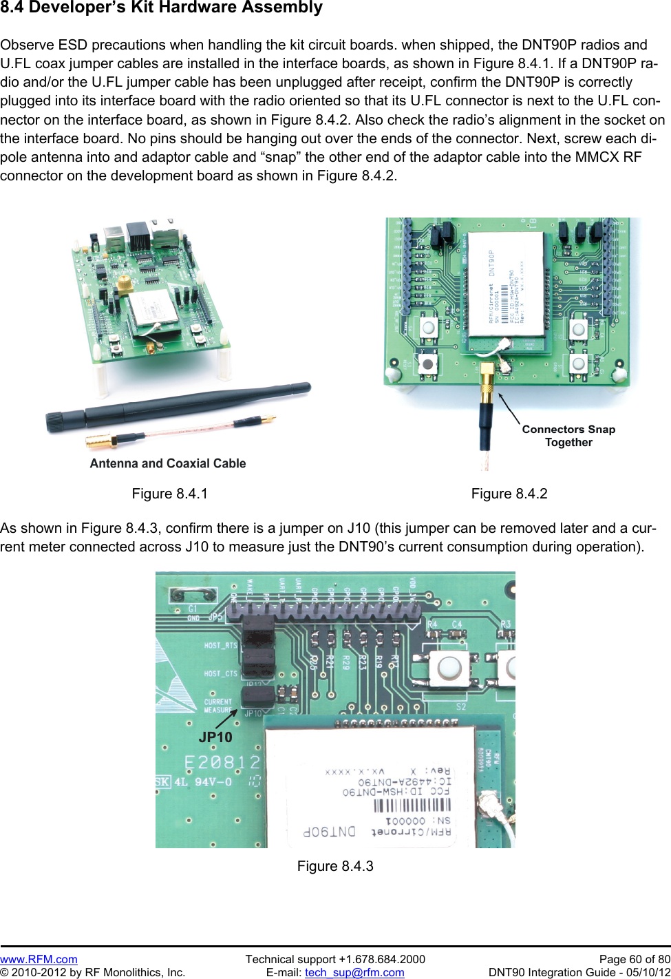 Preliminary   www.RFM.com  Technical support +1.678.684.2000  Page 60 of 80 © 2010-2012 by RF Monolithics, Inc.  E-mail: tech_sup@rfm.com  DNT90 Integration Guide - 05/10/12 8.4 Developer’s Kit Hardware Assembly  Observe ESD precautions when handling the kit circuit boards. when shipped, the DNT90P radios and U.FL coax jumper cables are installed in the interface boards, as shown in Figure 8.4.1. If a DNT90P ra-dio and/or the U.FL jumper cable has been unplugged after receipt, confirm the DNT90P is correctly plugged into its interface board with the radio oriented so that its U.FL connector is next to the U.FL con-nector on the interface board, as shown in Figure 8.4.2. Also check the radio’s alignment in the socket on the interface board. No pins should be hanging out over the ends of the connector. Next, screw each di-pole antenna into and adaptor cable and “snap” the other end of the adaptor cable into the MMCX RF connector on the development board as shown in Figure 8.4.2.   Figure 8.4.1  Figure 8.4.2  As shown in Figure 8.4.3, confirm there is a jumper on J10 (this jumper can be removed later and a cur-rent meter connected across J10 to measure just the DNT90’s current consumption during operation).  J P 1 0  Figure 8.4.3 